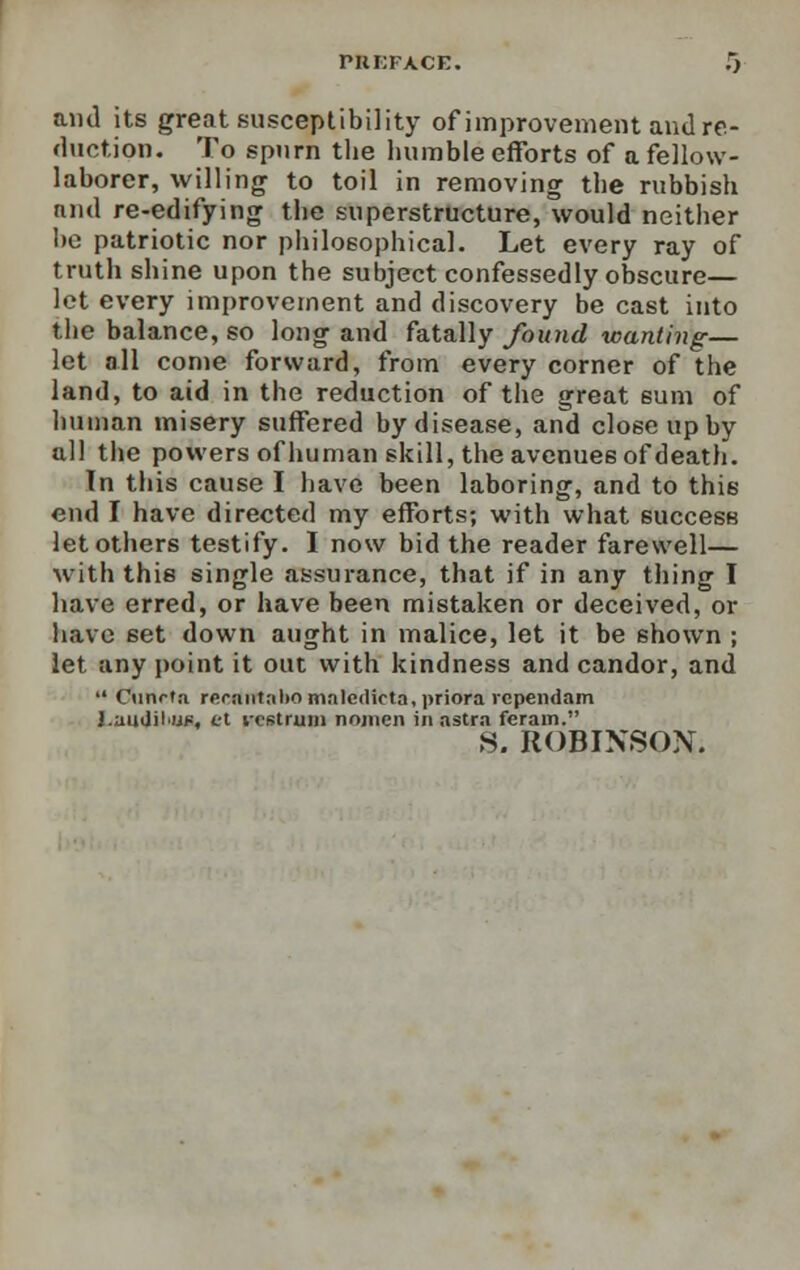 and its great susceptibility of improvement and re- duction. To spurn the humble efforts of a fellow- laborer, willing to toil in removing the rubbish and re-edifying the superstructure, would neither he patriotic nor philosophical. Let every ray of truth shine upon the subject confessedly obscure— let every improvement and discovery be cast into the balance, so long and fatally found wanting— let all come forward, from every corner of the land, to aid in the reduction of the great sum of human misery suffered by disease, and close up by all the powers of human skill, the avenues of death. In this cause I have been laboring, and to this end I have directed my efforts; with what success let others testify. I now bid the reader farewell— with this single assurance, that if in any thing I have erred, or have been mistaken or deceived, or have set down aught in malice, let it be shown ; let any point it out with kindness and candor, and  Cunrtn recfifftabo maledicta, priora rcpendam J.andilw, tt rostrum nojnen in astra ferarn. S. ROBINSON.