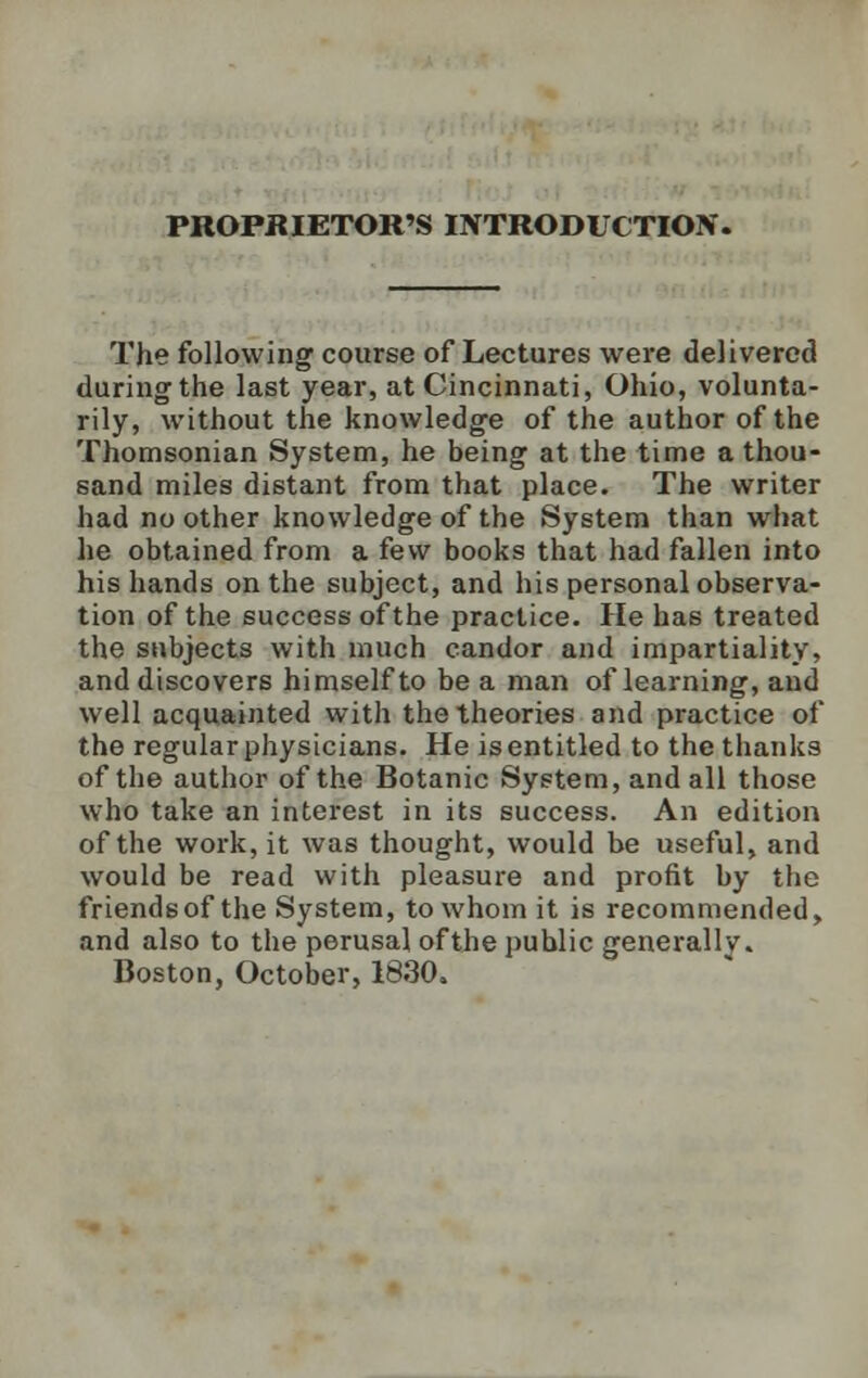 PROPRIETOR'S INTRODUCTION. The following course of Lectures were delivered during the last year, at Cincinnati, Ohio, volunta- rily, without the knowledge of the author of the Thomsonian System, he being at the time a thou- sand miles distant from that place. The writer had no other knowledge of the System than what he obtained from a few books that had fallen into his hands on the subject, and his personal observa- tion of the success of the practice. He has treated the subjects with much candor and impartiality, and discovers himself to be a man of learning, and well acquainted with the theories and practice of the regular physicians. He is entitled to the thanks of the author of the Botanic System, and all those who take an interest in its success. An edition of the work, it was thought, would be useful, and would be read with pleasure and profit by the friends of the System, to whom it is recommended, and also to the perusal ofthe public generally. Boston, October, 1830.