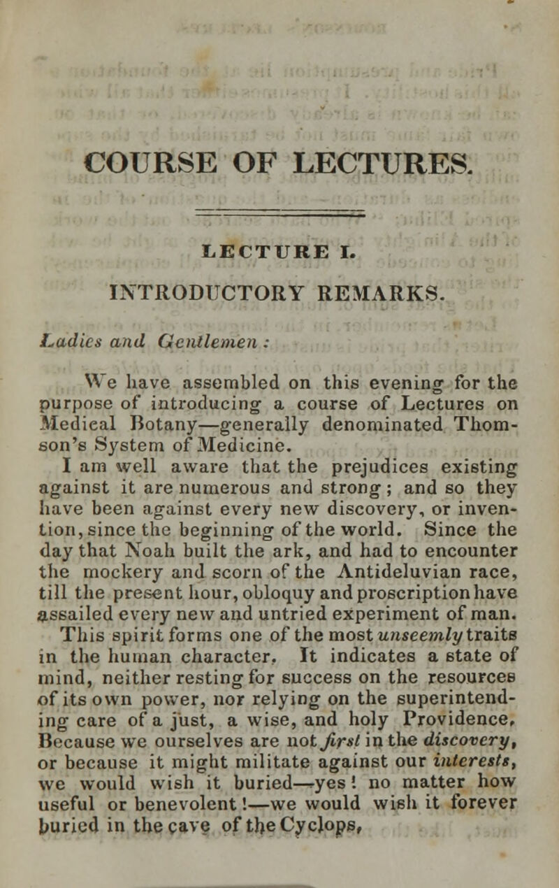 COURSE OF LECTURES. LECTURE I. INTRODUCTORY REMARKS. Ladies and Gentlemen : We have assembled on this evening for the purpose of introducing a course of Lectures on Medieal Botany—generally denominated Thom- son's System of Medicine. I am well aware that the prejudices existing against it are numerous and strong; and so they have been against every new discovery, or inven- tion, since the beginning of the world. Since the day that Noah built the ark, and had to encounter the mockery and scorn of the Antideluvian race, till the present hour, obloquy and proscription have assailed every new and untried experiment of man. This spirit forms one of the most unseemly traits in the human character. It indicates a 6tate of mind, neither resting for success on the resources of its own power, nor relying on the superintend- ing care of a just, a wise, and holy Providence, Because we ourselves are not first in the discovery, or because it might militate against our interests, we would wish it buried—<-yes! no matter how useful or benevolent'.—we would wish it forever buried in the cave of the Cyclops,