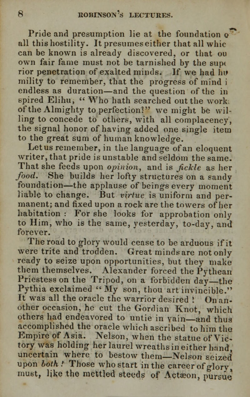 Pride and presumption lie at the foundation o all this hostility. It presumeseither that all whic can be known is already discovered, or that ou own fair fame must not be tarnished by the supc rior penetration of exalted minds. If we had hii mility to remember, that the progress of mind i endless as duration—and the question of the in spired Elihu,  Who hath searched out the work; of the Almighty to perfection! we might be wil- ling to concede to others, with all complacency, the signal honor of having added one single item to the great sum of human knowledge. Letus remember, in the language of an eloquent writer, that pride is unstable and seldom the same. That she feeds upon opinion, and is fickle as her food. She builds her lofty structures on a sandy foundation—the applause of beings every moment liable to change. But virtue is uniform and per- manent; and fixed upon a rock are the towers of her habitation : For she looks for approbation only to Him, who is the same, yesterday, to-day, and forever. The road to glory would cease to be arduous if it were trite and trodden. Great minds are not only ready to 6eize upon opportunities, but they make them themselves. Alexander forced the Pythean Priestess on the Tripod, on a forbidden day—the Pythia exclaimed My son, thou art invincible. It was all the oracle the warrior desired ! On an- other occasion, he cut the Gordian Knot, which others had endeavored to untie in vain and thus accomplished the oracle which ascribed to him the. Empire of Asia. Nelson, when the statue of Vic- tory was holding her laurel wreaths in either hand, uncertain where to bestow them—Nelson seized upon both! Those who start in the career of glorv must, like the mettled steeds of Actaeon, pursue