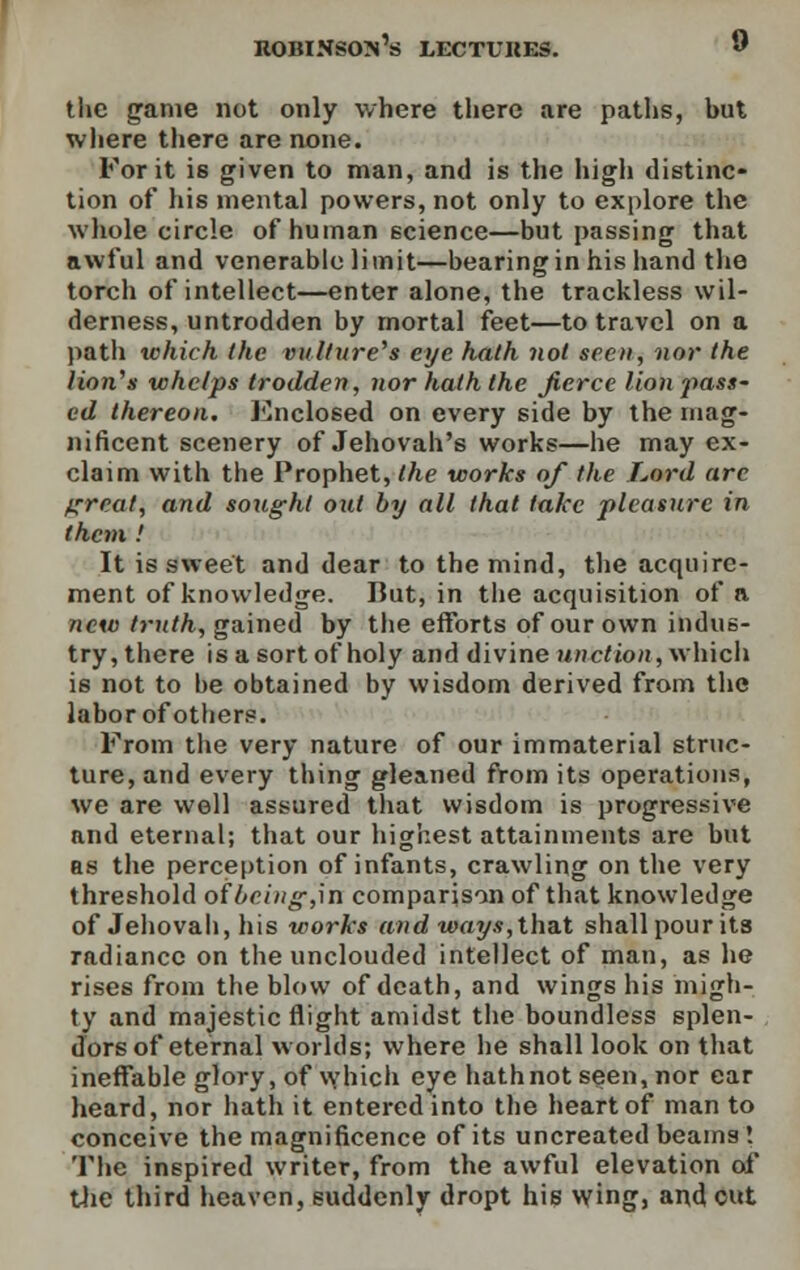 tlie game not only where there are paths, but where there are none. For it is given to man, and is the high distinc- tion of his mental powers, not only to explore the whole circle of human science—but passing that awful and venerable limit—bearing in his hand the torch of intellect—enter alone, the trackless wil- derness, untrodden by mortal feet—to travel on a path which the vulture's eye hath not seen, nor the lion's whelps trodden, nor hath the fierce lion pass- ed thereon. Enclosed on every side by the mag- nificent scenery of Jehovah's works—he may ex- claim with the Prophet, the works of the Lord arc great, and sought out by all that take pleasure in them .' It is sweet and dear to the mind, the acquire- ment of knowledge. But, in the acquisition of a new truth, gained by the efforts of our own indus- try, there is a sort of holy and divine unction, which is not to he obtained by wisdom derived from the labor of others. From the very nature of our immaterial struc- ture, and every thing gleaned from its operations, we are well assured that wisdom is progressive and eternal; that our highest attainments are but as the perception of infants, crawling on the very threshold of being,\n comparison of that knowledge of Jehovah, his works and ways,that shall pour its radiance on the unclouded intellect of man, as he rises from the blow of death, and wings his migh- ty and majestic flight amidst the boundless splen- dors of eternal worlds; where he shall look on that ineffable glory, of which eye hathnot seen, nor ear heard, nor hath it entered into the heart of man to conceive the magnificence of its uncreated beams ! The inspired writer, from the awful elevation of the third heaven, suddenly dropt his wing, and out