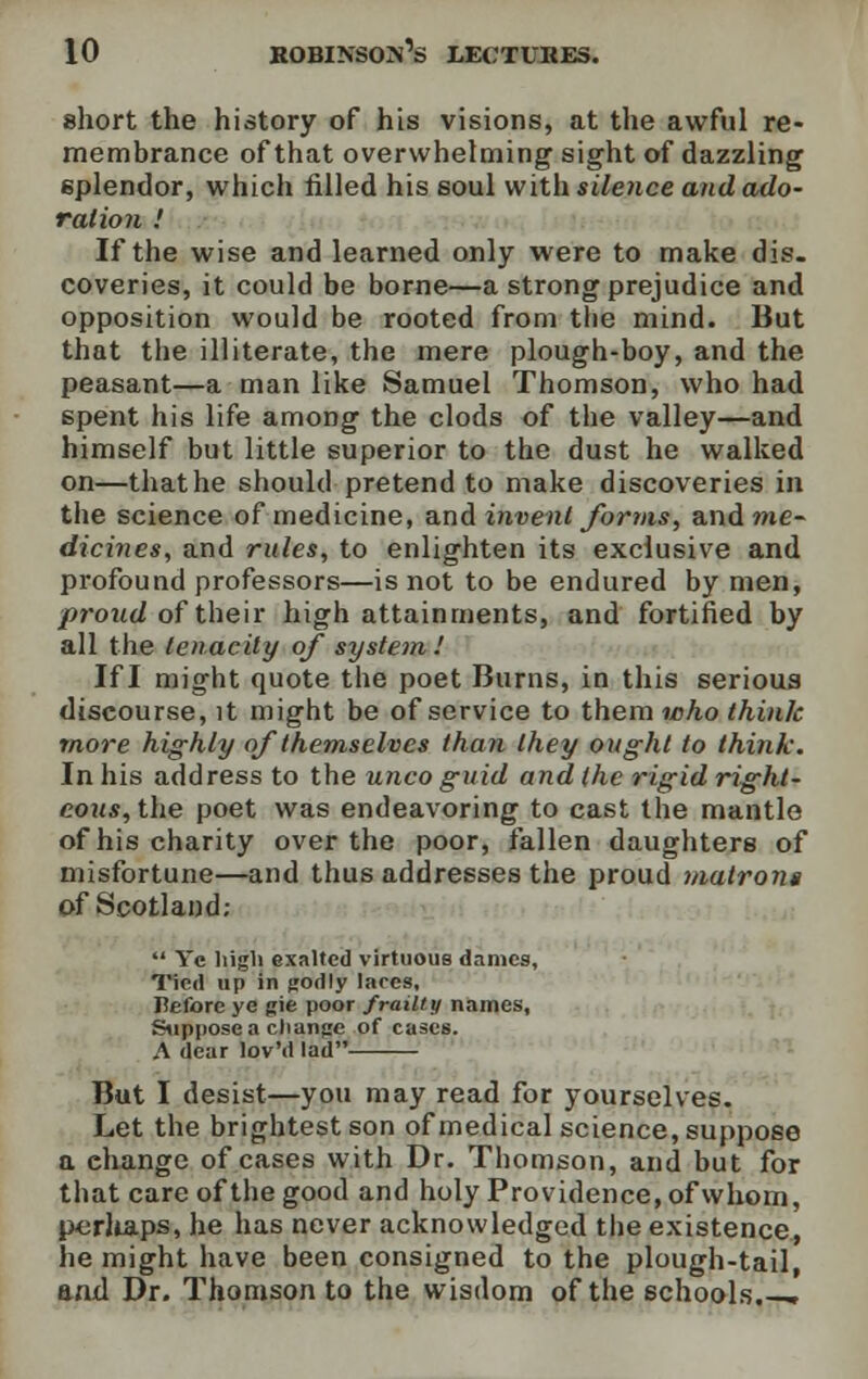short the history of his visions, at the awful re- membrance of that overwhelming sight of dazzling splendor, which filled his soul with silence and ado- ration .' If the wise and learned only were to make dis. coveries, it could be borne—a strong prejudice and opposition would be rooted from the mind. But that the illiterate, the mere plough-boy, and the peasant—a man like Samuel Thomson, who had spent his life among the clods of the valley—and himself but little superior to the dust he walked on—that he should pretend to make discoveries in the science of medicine, and invent forms, and me- dicines, and rules, to enlighten its exclusive and profound professors—is not to be endured by men, proud of their high attainments, and fortified by all the tenacity of system I If I might quote the poet Burns, in this serious discourse, it might be of service to them who think more highly of themselves than they ought to think. In his address to the unco guid and the rigid right- eous, the poet was endeavoring to cast the mantle of his charity over the poor, fallen daughters of misfortune—and thus addresses the proud matrons of Scotland;  Ye liigli exalted virtuous dames, Tied up in godly laces, Before ye gie poor frailty names, Suppose a change of cases. A dear lov'd lad But I desist—you may read for yourselves. Let the brightest son of medical science, suppose a ehange of cases with Dr. Thomson, and but for that care of the good and holy Providence, of whom, perhaps, he has never acknowledged the existence, he might have been consigned to the plough-tail, and Dr. Thomson to the wisdom of the schools.-.