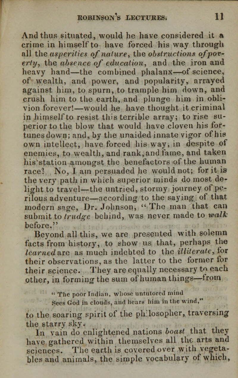 And thus situated, would he have considered it a crime in himself to have forced his way through nil the asperities of nature, the obstructions of pov- erty, the absence of education, and the iron and heavy hand—the combined phalanx—of science, of wealth, and power, and popularity, arrayed against him, to spurn, to trample him down, and crush him to the earth, and plunge him in obli- vion forever!—would he have thought it criminal in himself to resist this terrible array; to rise su- perior to the blow that would have cloven his for- tunes down; and, by the unaided innate vigor of his own intellect, have forced his way, in despite of enemies, to wealth, and rank, and fame, and taken his'station amongst the benefactors of the human racel No, I am persuaded he would not; for it is the very path in which superior minds do most de- light to travel—the untried, stormy journey of pe- rilous adventure—according to the saying of that modern sage, Dr. Johnson,  The man that can submit to trudge behind, was never made to walk before. Beyond all this, we are presented with solemn facts from history, to show us that, perhaps the learned are as much indebted to the illiterate, for their observations, as the latter to the former for their science. They are equally necessary to each other, in forming the sum of human things—from  The poor Indian, whose untutored mind Sees God in clouds, and hears him in the wind, to the soaring spirit of the philosopher, traversing the starry sky. In vain do enlightened nations boast that they have gathered within themselves all the arts and sciences. The earth is covered over with vegeta- bles and animals, the simple vocabulary of which,