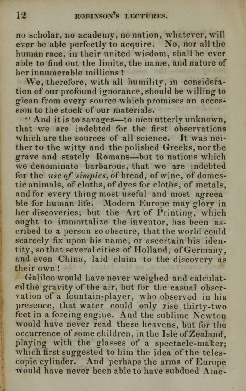 no scholar, no academy, no nation, whatever, will ever be able perfectly to acquire. No, nor all the human race, in their united wisdom, shall be ever able to find out the limits, the name, and nature of her innumerable millions ! We, therefore, with all humility, in considera- tion of our profound ignorance, should be willing to glean from every source which promises an acces- sion to the stock of our materials.  And it is to savages—to men utterly unknown, that we are indebted for the first observations which are the sources of all science. It was nei- ther to the witty and the polished Greeks, nor the grave and stately Romans—but to nations which we denominate barbarous, that we are indebted for the use of simples, of bread, of wine, of domes- tic animals, of cloths, of dyes for cloths, of metals, and for every thing most useful and most agreea ble for human life. Modern Europe may glory in her discoveries; but the Art of Printing, which ought to immortalize the inventor, lias been as- cribed to a person so obscure, that the world could scarcely fix upon his name, or ascertain his iden- tity, so that several cities of Holland, of Germany, and even China, laid claim to the discovery as their own ! Galileo would have never weighed and calculat- ed the gravity of the air, but for the casual obser- vation of a fountain-player, who observed in his presence, that water could only rise thirty-two feet in a forcing engine. And the sublime Newton would have never read these heavens, but for the occurrence of some children, in the Isle of Zealand, playing with the glasses of a spectacle-maker; which first suggested to him the idea of the teles- copic cylinder. And perhaps the arms of Europe would have never been able to have subdued Vine-