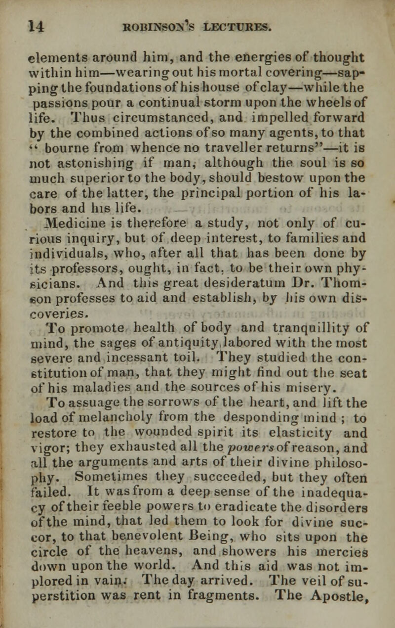 elements around him, and the energies of thought within him—wearing out his mortal covering—sap- ping the foundations of his house of clay—while the passions pour a continual storm upon the wheels of life. Thus circumstanced, and impelled forward by the combined actions of so many agents, to that i* bourne from whence no traveller returns—it is not astonishing if man, although the soul is so much superior to the body, should bestow upon the care of the latter, the principal portion of his la- bors and his life. Medicine is therefore a study, not only of cu- rious inquiry, but of deep interest, to families and individuals, who, after all that has been done by its professors, ought, in fact, to be their own phy- sicians. And this great desideratum Dr. Thorn- eon professes to aid and establish, by his own dis- coveries. To promote health of body and tranquillity of mind, the sages of antiquity,labored with the most severe and incessant toil. They studied the con- stitution of man, that they might find out the seat of his maladies and the sources of his misery. To assuage the sorrows of the heart, and lift the load of melancholy from the desponding mind ; to restore to the wounded spirit its elasticity and vigor; they exhausted all the powers of reason, and all the arguments and arts of their divine philoso- phy. Sometimes they succeeded, but they often failed. It was from a deep sense of the inadequa- cy of their feeble powers to eradicate the disorders of the mind, that led them to look for divine suc- cor, to that benevolent Being, who sits upon the circle of the heavens, and showers his mercies down upon the world. And this aid was not im- plored in vain. The day arrived. The veil of su- perstition was rent in fragments. The Apostle,