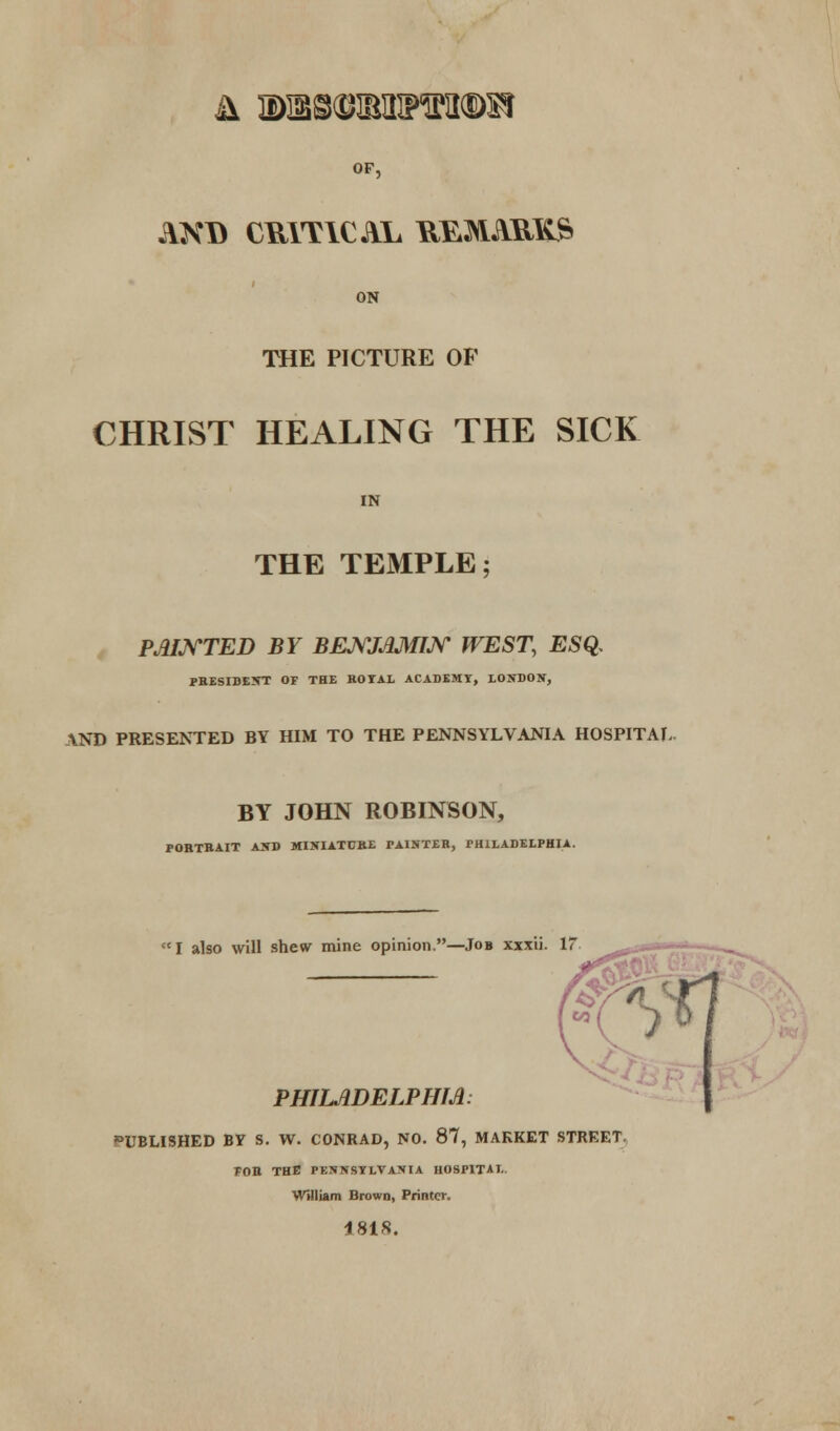 & 3Dffi8©ffiinPWl©SI OF, AXD CRITICAL REMARKS ON THE PICTURE OF CHRIST HEALING THE SICK IN THE TEMPLE; PAINTED BY BENJAMIN WEST, ESQ. PRESIDENT OF THE BOTAL ACADEMY, LONDON, AND PRESENTED BY HIM TO THE PENNSYLVANIA HOSPITAL BY JOHN ROBINSON, FORTBAIT AND MINIATURE TAINTER, PHILADELPHIA. I also will shew mine opinion.—Job xxxii. 17 PHILADELPHIA: PUBLISHED BY S. W. CONRAD, NO. 87, MARKET STREET FOB. THE PKNNSYLVANIA HOSPITAL. William Brown, Printer. 1818.