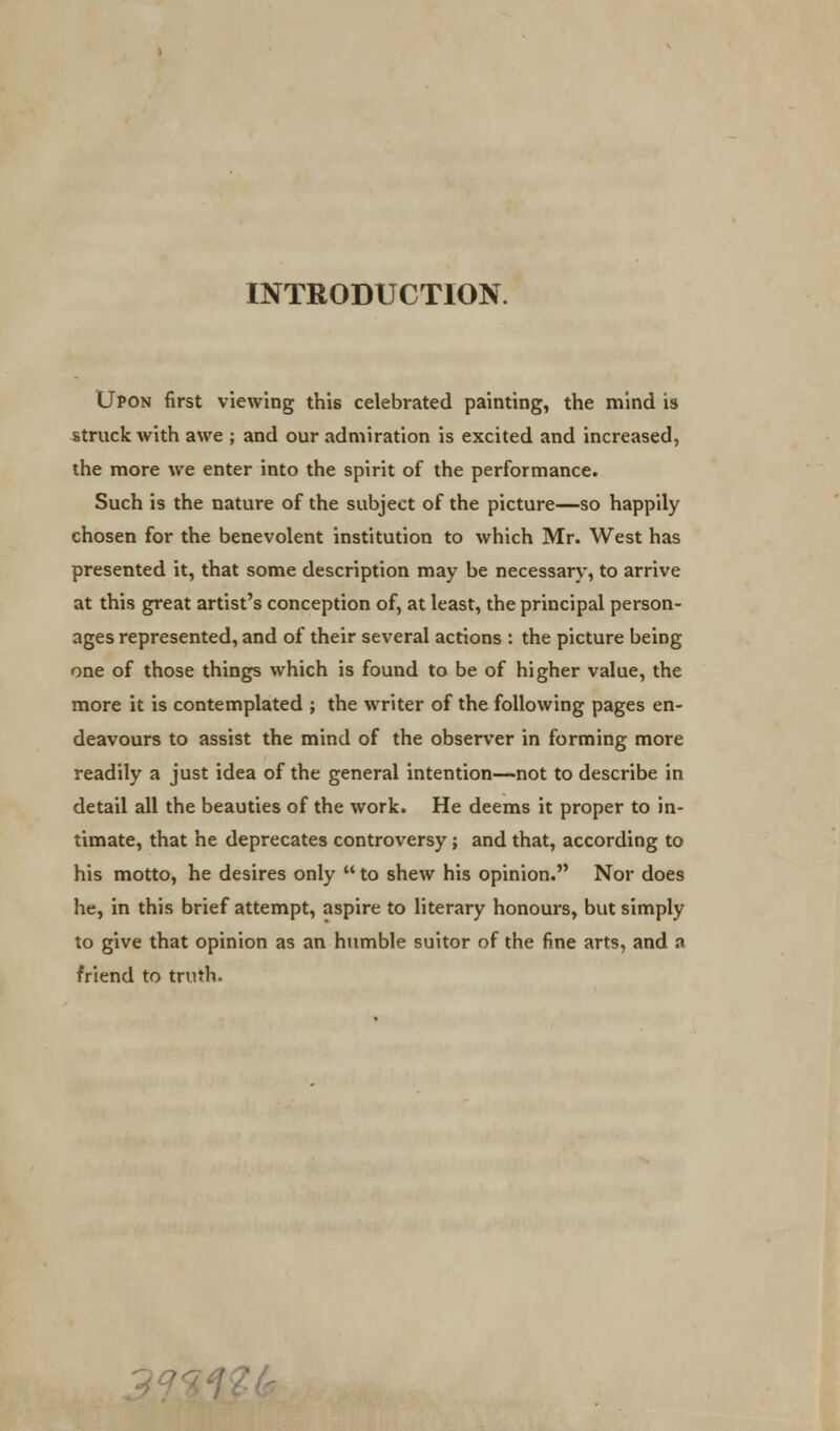 INTRODUCTION. Upon first viewing this celebrated painting, the mind is struck with awe ; and our admiration is excited and increased, the more we enter into the spirit of the performance. Such is the nature of the subject of the picture—so happily chosen for the benevolent institution to which Mr. West has presented it, that some description may be necessary, to arrive at this great artist's conception of, at least, the principal person- ages represented, and of their several actions : the picture being one of those things which is found to be of higher value, the more it is contemplated ; the writer of the following pages en- deavours to assist the mind of the observer in forming more readily a just idea of the general intention—not to describe in detail all the beauties of the work. He deems it proper to in- timate, that he deprecates controversy; and that, according to his motto, he desires only  to shew his opinion. Nor does he, in this brief attempt, aspire to literary honours, but simply to give that opinion as an humble suitor of the fine arts, and a friend to truth. ~JQ'