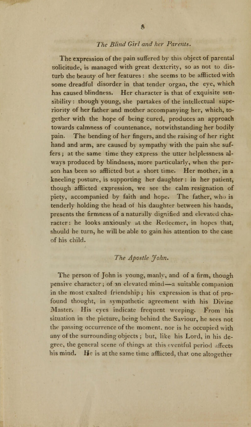 The expression of the pain suffered by this object of parental solicitude, is managed with great dexterity, so as not to dis- turb the beauty of her features : she seems to be afflicted with some dreadful disorder in that tender organ, the eye, which has caused blindness. Her character is that of exquisite sen- sibility : though young, she partakes of the intellectual supe- riority of her father and mother accompanying her, which, to- gether with the hope of being cured, produces an approach towards calmness of countenance, notwithstanding her bodily pain. The bending of her fingers, and the raising of her right hand and arm, are caused by sympathy with the pain she suf- fers ; at the same time they express the utter helplessness al- ways produced by blindness, more particularly, when the per- son has been so afflicted but a short time. Her mother, in a kneeling posture, is supporting her daughter : in her patient, though afflicted expression, we see the calm resignation of piety, accompanied by faith and hope. The father, who is tenderly holding the head of his daughter between his hands, presents the firmness of a naturally dignified and elevated cha- racter: he looks anxiously at the Redeemer, in hopes that, should he turn, he will be able to gain his attention to the case of his child. The Apostle John. The person of John is young, manlv, and of a firm, though pensive character; of an elevated mind—a suitable companion in the most exalted friendship ; his expression is that of pro- found thought, in sympathetic agreement with his Divine Master. His eyes indicate frequent weeping. From his situation in the picture, being behind the Saviour, he sees not the passing occurrence of the moment, nor is he occupied with any of the surrounding objects ; but, like his Lord, in his de- gree, the general scene of things at this eventful period affects his mind. lie is at the same time afflicted, that one altogether