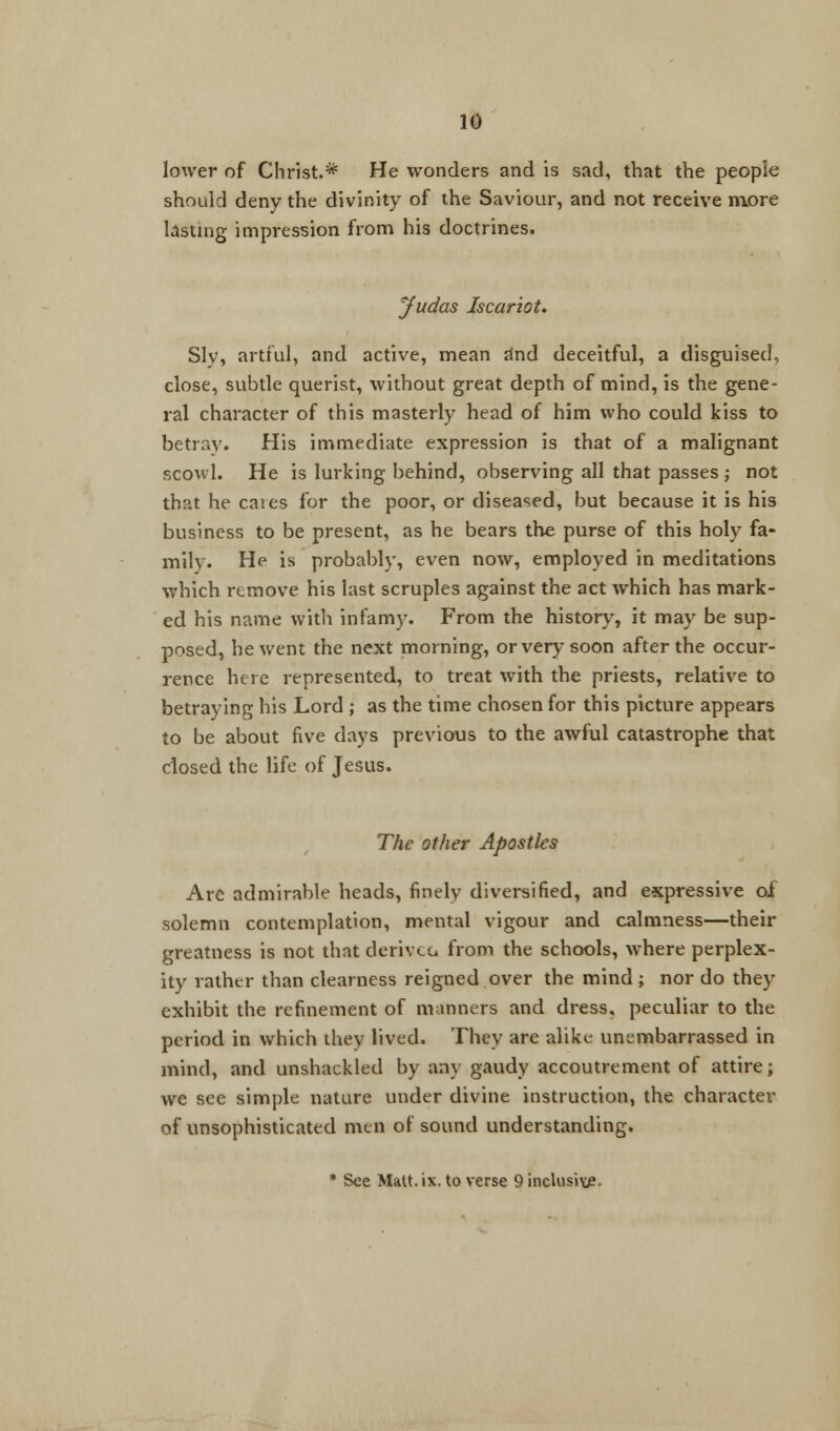 lower of Christ.* He wonders and is sad, that the people should deny the divinity of the Saviour, and not receive more lasting impression from his doctrines. Judas Iscariot. Slv, artful, and active, mean and deceitful, a disguised, close, subtle querist, without great depth of mind, is the gene- ral character of this masterly head of him who could kiss to betray. His immediate expression is that of a malignant scowl. He is lurking behind, observing all that passes ; not that he caies for the poor, or diseased, but because it is his business to be present, as he bears the purse of this holy fa- mily. He is probably, even now, employed in meditations which remove his last scruples against the act which has mark- ed his name with infamy. From the history, it may be sup- posed, he went the next morning, or very soon after the occur- rence here represented, to treat with the priests, relative to betraying his Lord ; as the time chosen for this picture appears to be about five days previous to the awful catastrophe that closed the life of Jesus. The other Apostles Are admirable heads, finely diversified, and expressive oi solemn contemplation, mental vigour and calmness—their greatness is not that derivcc from the schools, where perplex- ity rather than clearness reigned over the mind ; nor do they exhibit the refinement of manners and dress, peculiar to the period in which they lived. They are alike unembarrassed in mind, and unshackled by any gaudy accoutrement of attire; we see simple nature under divine instruction, the character of unsophisticated men of sound understanding. • See Matt. ix. to verse 9 inclusive.