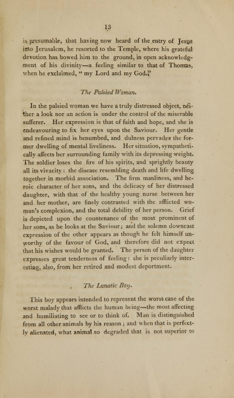 is pre sum able, that having now heard of the entry of Jesus into Jerusalem, he resorted to the Temple, where his grateful devotion has bowed him to the ground, in open acknowledg- ment of his divinity—a feeling similar to that of Thomas, when he exclaimed,  my Lord and my God.l' The Palsied Woman. In the palsied woman we have a truly distressed object, nei- ther a look nor an action is under the control of the miserable sufferer. Her expression is that of faith and hope, and she is endeavouring to fix her eyes upon the Saviour. Her gentle and refined mind is benumbed, and dulness pervades the for- mer dwelling of mental liveliness. Her situation, sympatheti- cally affects her surrounding family with its depressing weight. The soldier loses the fire of his spirits, and sprightly beauty all its vivacity : the disease resembling death and life dwelling- together in morbid association. The firm manliness, and he- roic character of her sons, and the delicacy of her distressed daughter, with that of the healthy young nurse between her and her mother, are finely contrasted with the afflicted wo- man's complexion, and the total debility of her person. Grief is depicted upon the countenance of the most prominent of her sons, as he looks at the Saviour; and the solemn downcast expression of the other appears as though he felt himself un- worthy of the favour of God, and therefore did not expect that his wishes would be granted. The person of the daughter expresses great tenderness of feeling: she is peculiarly inter- esting, also, from her retired and modest deportment. 7 The Lunatic Boy. This boy appears intended to represent the worst case of the worst malady that afflicts the human being—the most affecting and humiliating to see or to think of. Man is distinguished from all other animals by his reason ; and when that is perfect- ly alienated, what animal so degraded that is not superior to