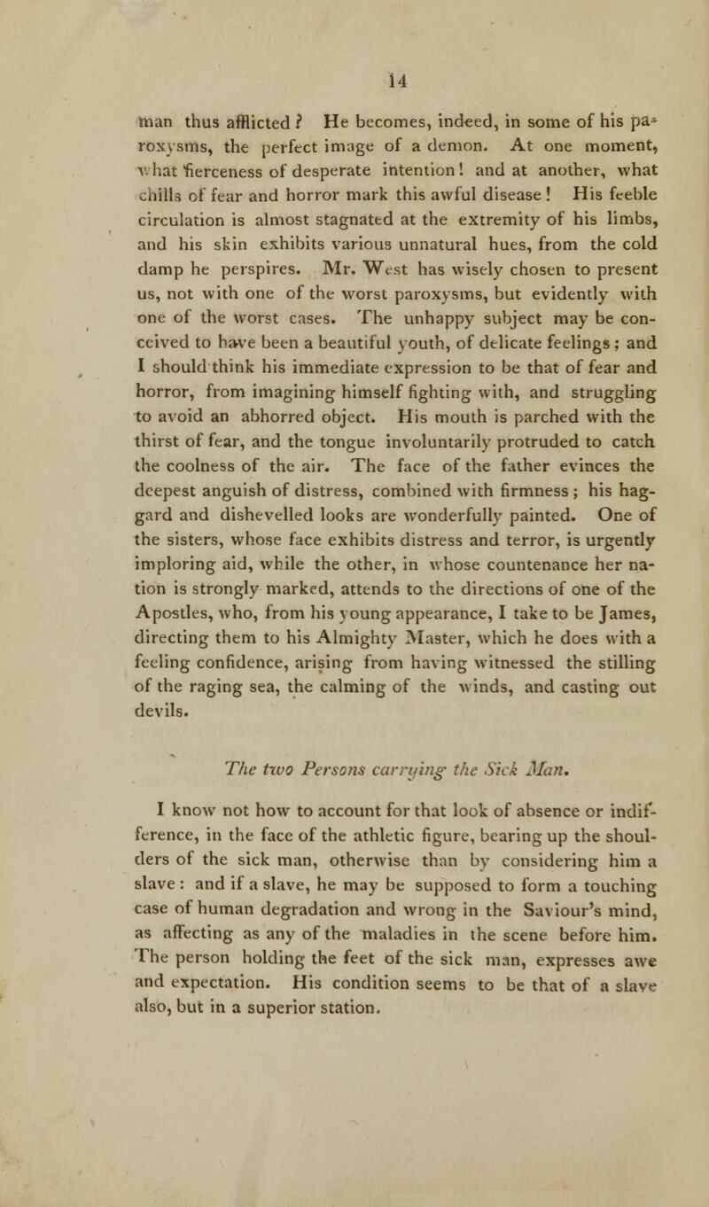 man thus afflicted ? He becomes, indeed, in some of his pa* roxysms, the perfect image of a demon. At one moment, v. hat fierceness of desperate intention ! and at another, what chills of fear and horror mark this awful disease ! His feeble circulation is almost stagnated at the extremity of his limbs, and his skin exhibits various unnatural hues, from the cold damp he perspires. Mr. West has wisely chosen to present us, not with one of the worst paroxysms, but evidently with one of the worst cases. The unhappy subject may be con- ceived to have been a beautiful youth, of delicate feelings ; and I should think his immediate expression to be that of fear and horror, from imagining himself fighting with, and struggling to avoid an abhorred object. His mouth is parched with the thirst of fear, and the tongue involuntarily protruded to catch the coolness of the air. The face of the father evinces the deepest anguish of distress, combined with firmness ; his hag- gard and dishevelled looks are wonderfully painted. One of the sisters, whose face exhibits distress and terror, is urgently imploring aid, while the other, in whose countenance her na- tion is strongly marked, attends to the directions of one of the Apostles, who, from his young appearance, I take to be James, directing them to his Almighty Master, which he does with a feeling confidence, arising from having witnessed the stilling of the raging sea, the calming of the winds, and casting out devils. The two Persons carrying the Sick Man. I know not how to account for that look of absence or indif- ference, in the face of the athletic figure, bearing up the shoul- ders of the sick man, otherwise than by considering him a slave : and if a slave, he may be supposed to form a touching case of human degradation and wrong in the Saviour's mind, as affecting as any of the maladies in the scene before him. The person holding the feet of the sick man, expresses awe and expectation. His condition seems to be that of a slave also, but in a superior station.