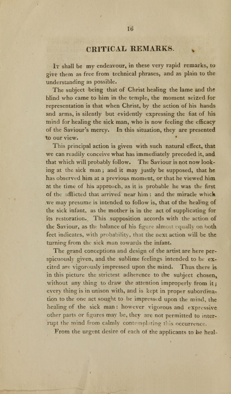 CRITICAL REMARKS. x It shall be my endeavour, in these very rapid remarks, to give them as free from technical phrases, and as plain to the understanding as possible. The subject being that of Christ healing the lame and the blind who came to him in the temple, the moment seized for representation is that when Christ, by the action of his hands and arms, is silently but evidently expressing the fiat of his mind for healing the sick man, who is now feeling the efficacy of the Saviour's mercy. In this situation, they are presented to our view. ' This principal action is given with such natural effect, that we can readily conceive what has immediately preceded it, and that which will probably follow. The Saviour is not now look- ing at the sick man; and it may justly be supposed, that he has observed him at a previous moment, or that he viewed him at the time of his approach, as it is probable he was the first of the afflicted that arrived near him : and the miracle whick we may presume is intended to follow is, that of the healing of the sick infant, as the mother is in the act of supplicating for its restoration.. This supposition accords with the action of the Saviour, as th< balance of his figure almu^1 squall) on ooth feet indicates, with probability, that the next action will be the turning from the sick man towards the infant. The grand conceptions and design of the artist are here per- spicuously given, and the sublime feelings intended to be ex- cited are vigorously impressed upon the mind. Thus there is in this picture the strictest adherence to the subject chosen^ without any thing to draw the attention improperly from it; every thing is in unison with, and is kept in proper subordina- tion to the one act sought to be impressed upon the mind, the healing of the sick man : however vigorous and expressive other parts or figures may be, they are not permitted to inter- rupt the mind from calmly con; ig ;' is occurrcnci From the urgent desire of each of the applicants to be heal-