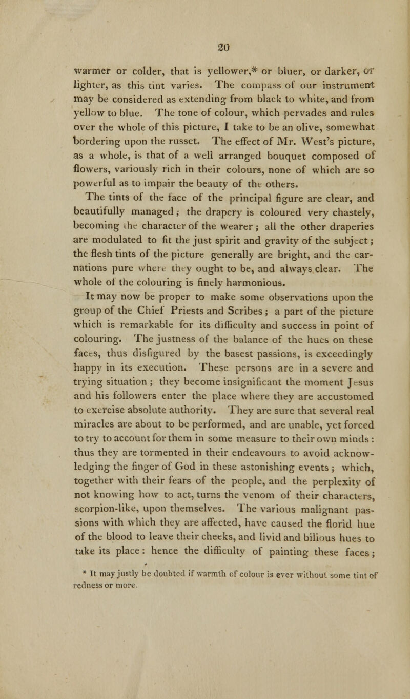 warmer or colder, that is yellower,* or bluer, or darker, or lighter, as this tint varies. The compass of our instrument may be considered as extending from black to white, and from yellow to blue. The tone of colour, which pervades and rules over the whole of this picture, I take to be an olive, somewhat bordering upon the russet. The effect of Mr. West's picture, as a whole, is that of a well arranged bouquet composed of flowers, variously rich in their colours, none of which are so powerful as to impair the beauty of the others. The tints of the face of the principal figure are clear, and beautifully managed ,• the drapery is coloured very chastely, becoming the character of the wearer; all the other draperies are modulated to fit the just spirit and gravity of the subject; the flesh tints of the picture generally are bright, and the car- nations pure where they ought to be, and always clear. The whole ol the colouring is finely harmonious. It may now be proper to make some observations upon the group of the Chief Priests and Scribes ; a part of the picture which is remarkable for its difficulty and success in point of colouring. The justness of the balance of the hues on these faces, thus disfigured by the basest passions, is exceedingly happy in its execution. These persons are in a severe and trying situation ; they become insignificant the moment Jesus and his followers enter the place where they are accustomed to exercise absolute authority. They are sure that several real miracles are about to be performed, and are unable, yet forced to try to account for them in some measure to their own minds : thus they are tormented in their endeavours to avoid acknow- ledging the finger of God in these astonishing events ; which, together with their fears of the people, and the perplexity of not knowing how to act, turns the venom of their characters, scorpion-like, upon themselves. The various malignant pas- sions with which they are affected, have caused the florid hue of the blood to leave their cheeks, and livid and bilious hues to take its place : hence the difficulty of painting these faces ; * It may justly be doubted if warmth of colour is ever without some tint of redness or more.