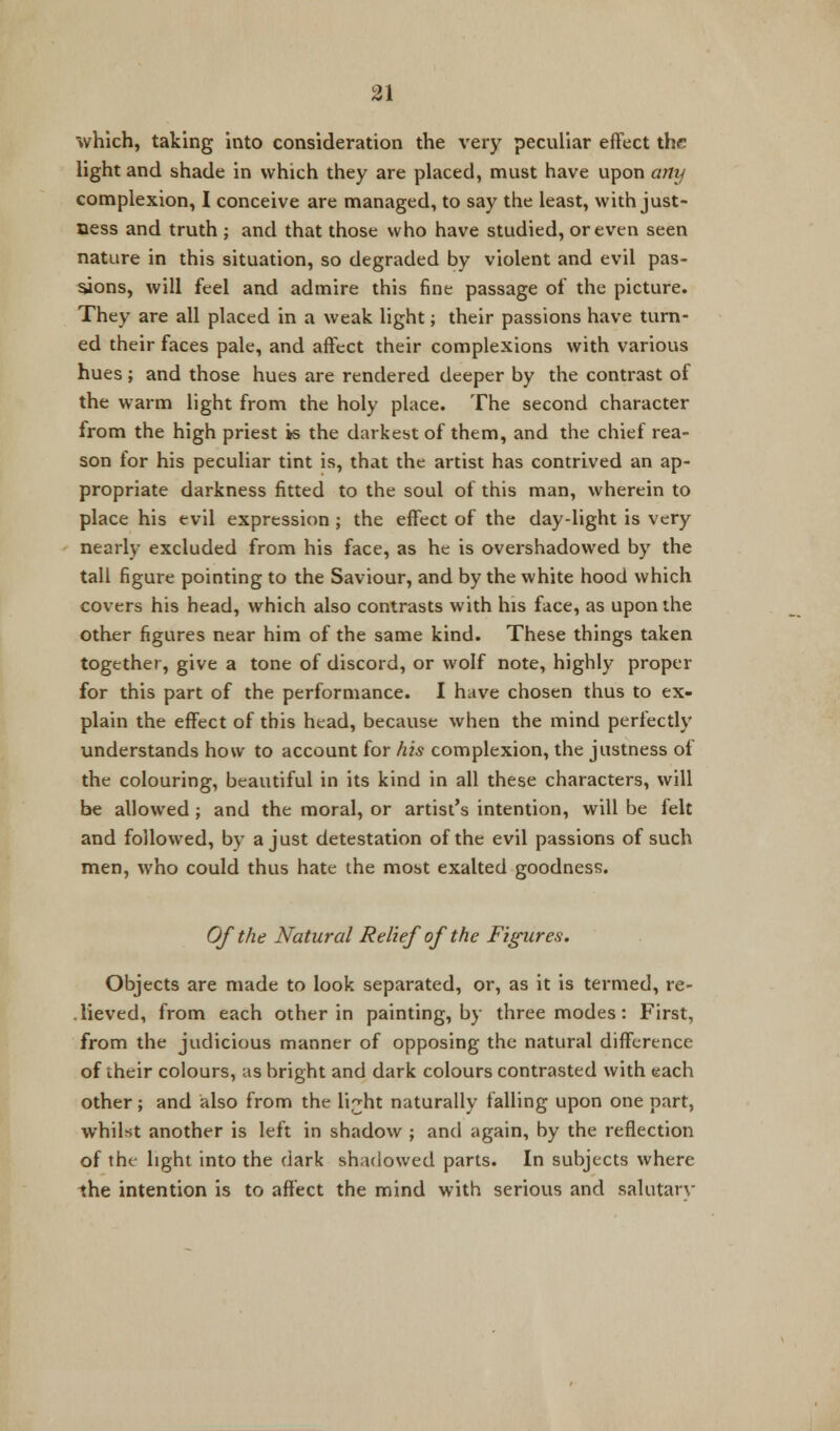 which, taking into consideration the very peculiar effect the light and shade in which they are placed, must have upon any complexion, I conceive are managed, to say the least, with just- ness and truth ; and that those who have studied, or even seen nature in this situation, so degraded by violent and evil pas- sions, will feel and admire this fine passage of the picture. They are all placed in a weak light; their passions have turn- ed their faces pale, and affect their complexions with various hues; and those hues are rendered deeper by the contrast of the warm light from the holy place. The second character from the high priest is the darkest of them, and the chief rea- son for his peculiar tint is, that the artist has contrived an ap- propriate darkness fitted to the soul of this man, wherein to place his evil expression ; the effect of the day-light is very nearly excluded from his face, as he is overshadowed by the tall figure pointing to the Saviour, and by the white hood which covers his head, which also contrasts with his face, as upon the other figures near him of the same kind. These things taken together, give a tone of discord, or wolf note, highly proper for this part of the performance. I have chosen thus to ex- plain the effect of this head, because when the mind perfectly understands how to account for his complexion, the justness of the colouring, beautiful in its kind in all these characters, will be allowed; and the moral, or artist's intention, will be felt and followed, by a just detestation of the evil passions of such men, who could thus hate the most exalted goodness. Of the Natural Relief of the Figures. Objects are made to look separated, or, as it is termed, re- lieved, from each other in painting, by three modes: First, from the judicious manner of opposing the natural difference of their colours, us bright and dark colours contrasted with each other; and also from the li^ht naturally falling upon one part, whilst another is left in shadow ; and again, by the reflection of tht light into the dark shadowed parts. In subjects where the intention is to affect the mind with serious and salutarv