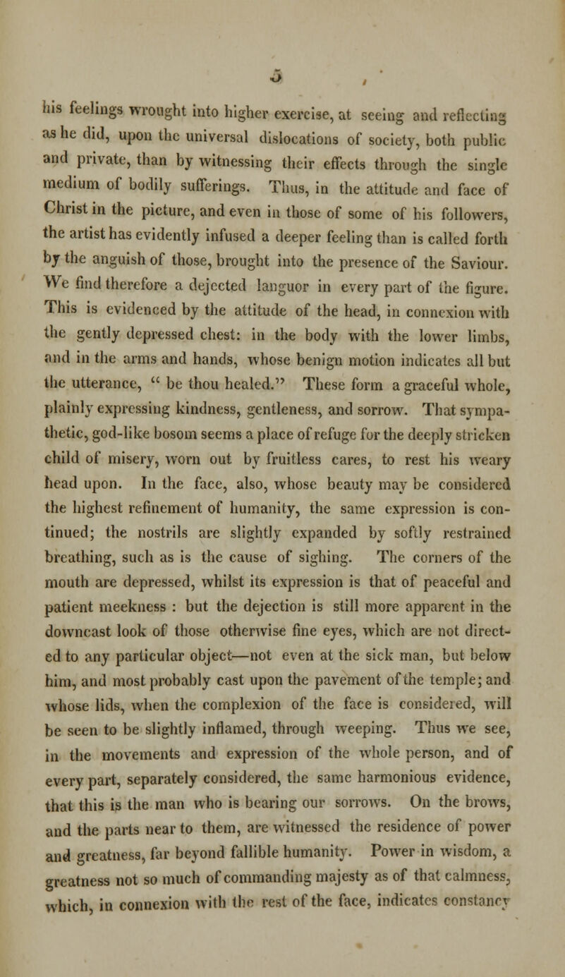 Jus feelings wrought into higher exercise, at seeing and reflecting as he did, upon the universal dislocations of society, both public and private, than by witnessing their effects through the single medium of bodily sufferings. Thus, in the attitude and face of Christ in the picture, and even in those of some of his followers, the artist has evidently infused a deeper feeling than is called forth by the anguish of those, brought into the presence of the Saviour. We find therefore a dejected languor in every part of the figure. This is evidenced by the attitude of the head, in connexion with the gently depressed chest: in the body with the lower limbs, find in the arms and hands, whose benign motion indicates all but the utterance,  be thou healed. These form a graceful whole, plainly expressing kindness, gentleness, and sorrow. That sympa- thetic, god-like bosom seems a place of refuge for the deeply stricken child of misery, worn out by fruitless cares, to rest his weary head upon. In the face, also, whose beauty may be considered the highest refinement of humanity, the same expression is con- tinued; the nostrils are slightly expanded by softly restrained breathing, such as is the cause of sighing. The corners of the mouth are depressed, whilst its expression is that of peaceful and patient meekness : but the dejection is still more apparent in the downcast look of those otherwise fine eyes, which are not direct- ed to any particular object—not even at the sick man, but below him, and most probably cast upon the pavement of the temple; and whose lids, when the complexion of the face is considered, will be seen to be slightly inflamed, through weeping. Thus we see, in the movements and expression of the whole person, and of every part, separately considered, the same harmonious evidence, that this is the man who is bearing our sorrows. On the brows, and the parts near to them, are witnessed the residence of power and greatness, far beyond fallible humanity. Power in wisdom, a greatness not so much of commanding majesty as of that calmness^ which, in connexion with the rest of the face, indicates constant