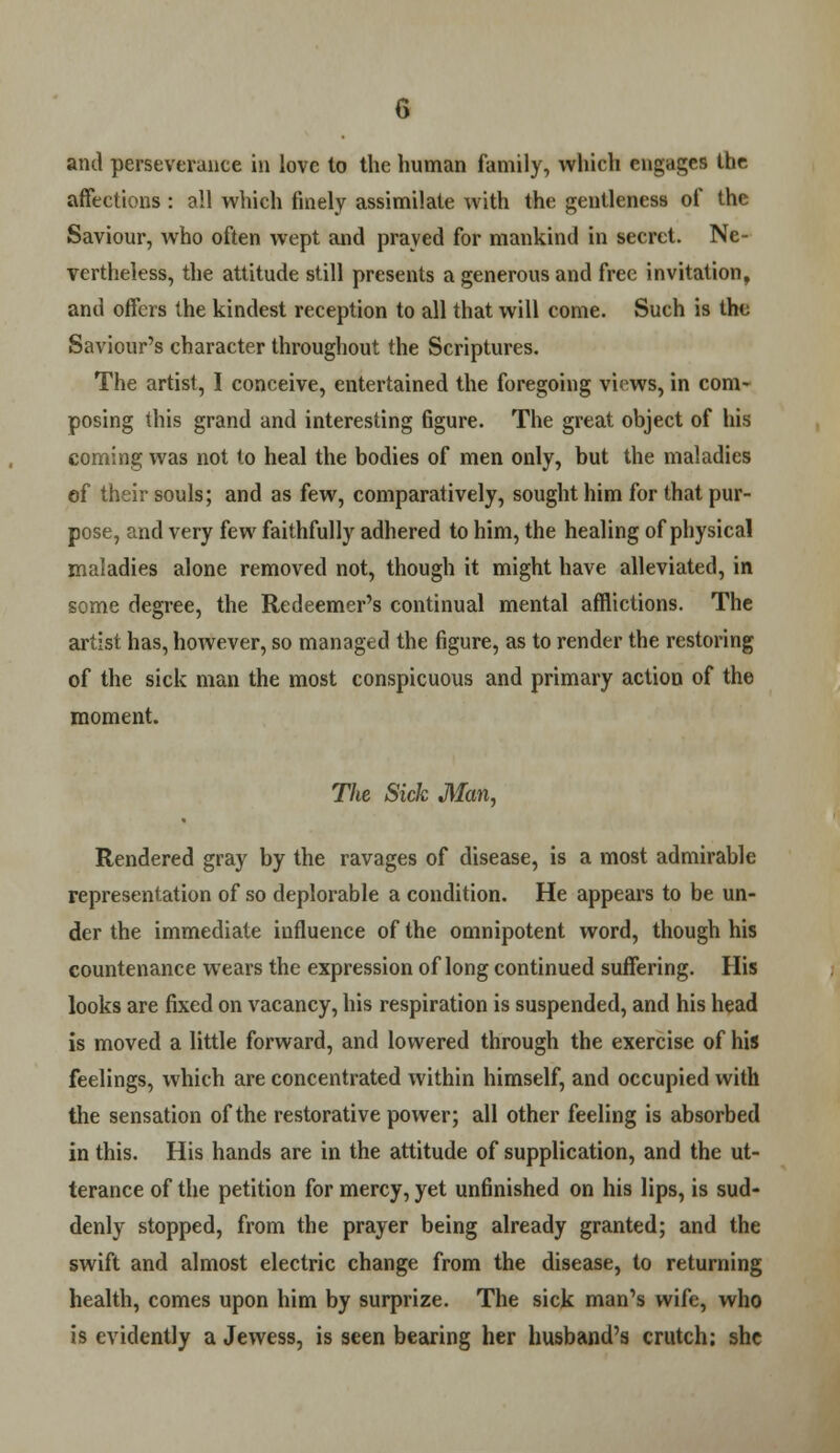 and perseverance in love to the human family, which engages the affections : all which finely assimilate with the gentleness of the Saviour, who often wept and prayed for mankind in secret. Ne- vertheless, the attitude still presents a generous and free invitation, and offers the kindest reception to all that will come. Such is the Saviour's character throughout the Scriptures. The artist, I conceive, entertained the foregoing views, in com- posing this grand and interesting figure. The great object of his coming was not to heal the bodies of men only, but the maladies ef their souls; and as few, comparatively, sought him for that pur- pose, and very few faithfully adhered to him, the healing of physical maladies alone removed not, though it might have alleviated, in some degree, the Redeemer's continual mental afflictions. The artist has, however, so managed the figure, as to render the restoring of the sick man the most conspicuous and primary action of the moment. The Sick Man, Rendered gray by the ravages of disease, is a most admirable representation of so deplorable a condition. He appears to be un- der the immediate influence of the omnipotent word, though his countenance wears the expression of long continued suffering. His looks are fixed on vacancy, his respiration is suspended, and his head is moved a little forward, and lowered through the exercise of his feelings, which are concentrated within himself, and occupied with the sensation of the restorative power; all other feeling is absorbed in this. His hands are in the attitude of supplication, and the ut- terance of the petition for mercy, yet unfinished on his lips, is sud- denly stopped, from the prayer being already granted; and the swift and almost electric change from the disease, to returning health, comes upon him by surprize. The sick man's wife, who is evidently a Jewess, is seen bearing her husband's crutch; she