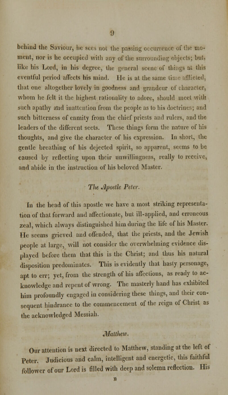 behind the Saviour, he sets not the passing occurrence of the mo- ment, nor is he occupied with any of the surrounding objects; but, like his Lord, in his degree, the general scene of thingB at this eventful period affects his mind. He is at the same ed. that one altogether lovely in goodness and grandeur of character, whom he felt it the highest rationality to adore, should meet witk such apathy and inattention from the people as to his doctrines; and such bitterness of enmity from the chief priests and rulers, and the leaders of the different sects. These things form the nature of his thoughts, and give the character of his expression. In short, the gentle breathing of his dejected spirit, so apparent, seems to be caused by reflecting upon their unwillingness, really to receive, and abide in the instruction of his beloved Master. The Jlpostle Peter. In the head of this apostle we have a most striking representa- tion of that forward and affectionate, but ill-applied, and erroneous zeal, which always distinguished him during the life of his Master. He seems grieved and offended, that the priests, and the Jewish people at large, will not consider the overwhelming evidence dis- played before them that this is the Christ; and thus his natural disposition predominates. This is evidently that hasty personage, apt to err; yet, from the strength of his affections, as ready to ac- knowledge and repent of wrong. The masterly hand has exhibited him profoundly engaged in considering these things, and their con- sequent hindrance to the commencement of the reign of Christ as the acknowledged Messiah. Matthew. Our attention is next directed to Matthew, standing at the left of Peter. Judicious and calm, intelligent and energetic, this faithful follower of our Lord is filled with deep and solemn reflection. His