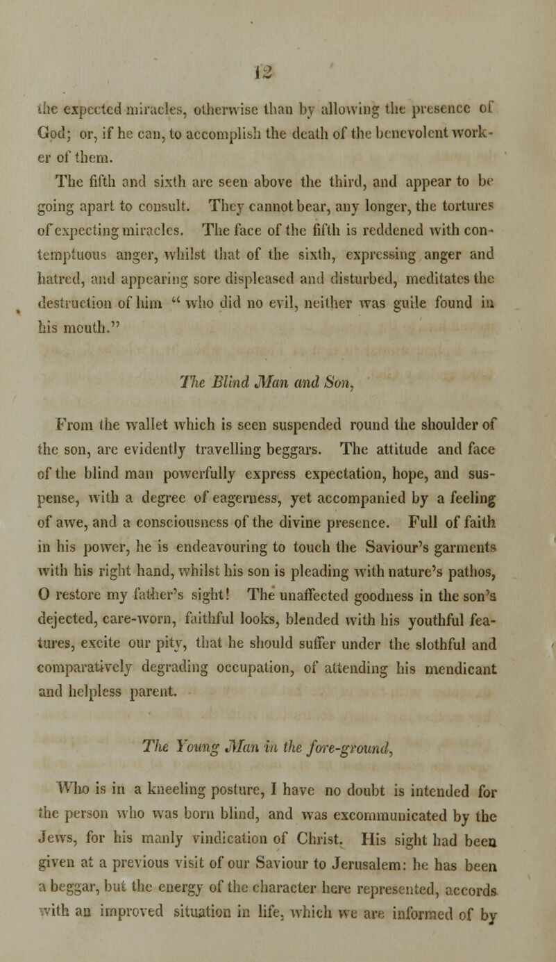 the expected miracles, otherwise than hv allowing the presence of God; or, if he can, to accomplish the death of the benevolent work- er of them. The fifth and sixth are seen above the third, and appear to be going apart to consult. They cannot bear, any longer, the tortures of expecting miracles. The face of the fifth is reddened with con- temptuous anger, whilst that of the sixth, expressing anger and hatred, and appearing sore displeased and disturbed, meditates the destruction of him  who did no evil, neither was guile found in his mouth. The Blind Man and Son, From the wallet which is seen suspended round the shoulder of the son, arc evidently travelling beggars. The attitude and face of the blind man powerfully express expectation, hope, and sus- pense, with a degree of eagerness, yet accompanied by a feeling of awe, and a consciousness of the divine presence. Full of faith in his power, he is endeavouring to touch the Saviour's garments with his right hand, whilst his son is pleading with nature's pathos, 0 restore my lather's sight! The unaffected goodness in the son's dejected, care-worn, faithful looks, blended with his youthful fea- tures, excite our pity, that he should suffer under the slothful and comparatively degrading occupation, of attending his mendicant and helpless parent. The Young Man in the fore-ground, Who is in a kneeling posture, I have no doubt is intended for the person who was born blind, and was excommunicated by the Jews, for his manly vindication of Christ. His sight had been given at a previous visit of our Saviour to Jerusalem: he has been a beggar, but the energy of the character here represented, accords • ith an improved situation in life, which we are informed of by