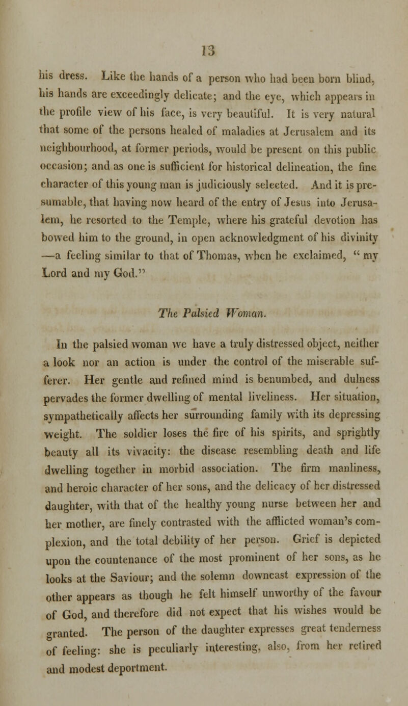 his dress. Like the hands of a person who had been born blind, his hands are exceedingly delicate; and the eye, which appears in the profile view of his face, is very beautiful. It is very natural that some of the persons healed of maladies at Jerusalem and its neighbourhood, at former periods, would be present on this public occasion; and as one is sufficient for historical delineation, the fine character of this young man is judiciously selected. And it is pre- sumable, that having now heard of the entry of Jesus into Jerusa- lem, he resorted to the Temple, where his grateful devotion has bowed him to the ground, in open acknowledgment of his divinity —a feeling similar to that of Thomas, when he exclaimed,  my Lord and my God. The Palsied Woman. In the palsied woman we have a truly distressed object, neither a look nor an action is under the control of the miserable suf- ferer. Her gentle and refined mind is benumbed, and dulncss pervades the former dwelling of mental liveliness. Her situation, sympathetically affects her surrounding family with its depressing weight. The soldier loses the fire of his spirits, and sprightly beauty all its vivacity: the disease resembling death and life dwelling together in morbid association. The firm manliness, and heroic character of her sons, and the delicacy of her distressed daughter, with that of the healthy young nurse between her and her mother, are finely contrasted with the afflicted woman's com- plexion, and the total debility of her person. Grief is depicted upon the countenance of the most prominent of her sons, as he looks at the Saviour; and the solemn downcast expression of the other appears as though he felt himself unworthy of the favour of God, and therefore did not expect that his wishes would be ^ranted- The person of the daughter expresses great tenderness of feeling: she is peculiarly interesting, also, from her retired and modest deportment.