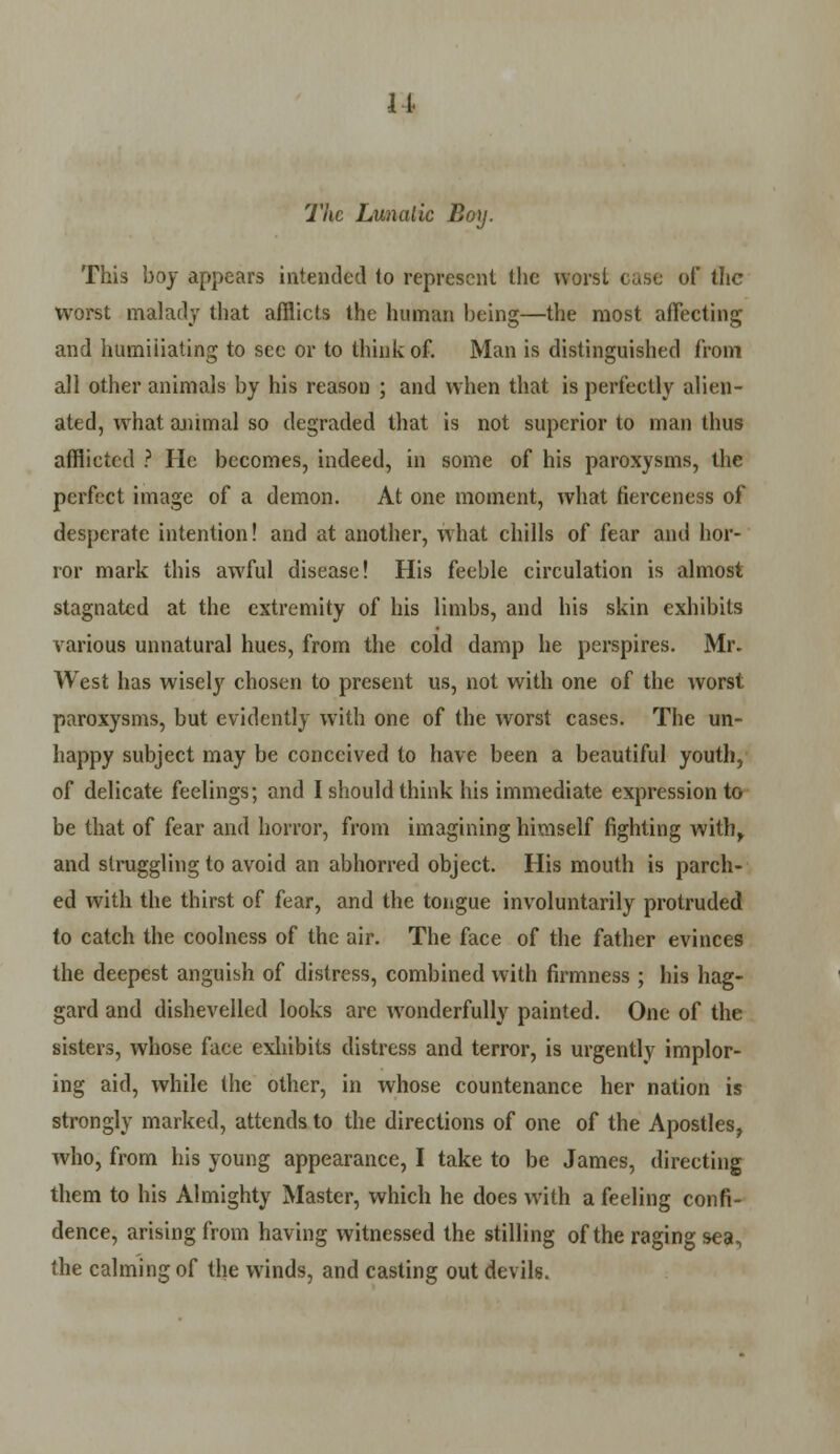 11. The Lunalic Boy. This boy appears intended to represent the worst ease of the worst malady that afflicts the human being—the most affecting and humiliating to sec or to think of. Man is distinguished from all other animals by his reason ; and when that is perfectly alien- ated, what animal so degraded that is not superior to man thus afflicted ? He becomes, indeed, in some of his paroxysms, the perfect image of a demon. At one moment, what fierceness of desperate intention! and at another, what chills of fear and hor- ror mark this awful disease! His feeble circulation is almost stagnated at the extremity of his limbs, and his skin exhibits various unnatural hues, from the cold damp he perspires. Mr. West has wisely chosen to present us, not with one of the worst paroxysms, but evidently with one of the worst cases. The un- happy subject may be conceived to have been a beautiful youth, of delicate feelings; and I should think his immediate expression to be that of fear and horror, from imagining himself fighting with, and struggling to avoid an abhorred object. His mouth is parch- ed with the thirst of fear, and the tongue involuntarily protruded to catch the coolness of the air. The face of the father evinces the deepest anguish of distress, combined with firmness ; his hag- gard and dishevelled looks are wonderfully painted. One of the sisters, whose face exhibits distress and terror, is urgently implor- ing aid, while the other, in whose countenance her nation is strongly marked, attends to the directions of one of the Apostles, who, from his young appearance, I take to be James, directing them to his Almighty Master, which he does with a feeling confi- dence, arising from having witnessed the stilling of the raging sea, the calming of the winds, and casting out devils.