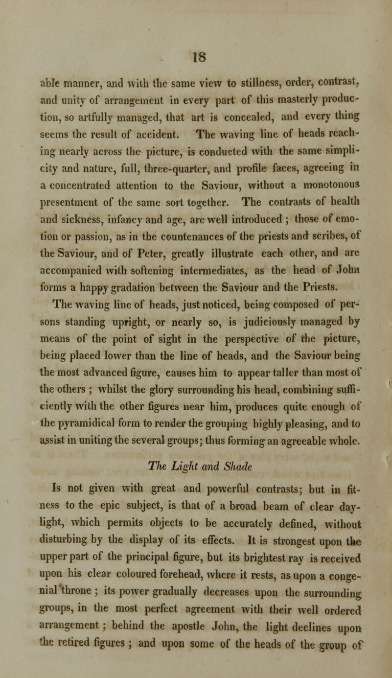 able manner, and with the same view to stillness, order, contrast, and unity of arrangement in every part of this masterly produc- tion, so artfully managed, that art is concealed, and every thing seems the result of accident. The waving line of heads reach- ing nearly across the picture, is conducted with the same simpli- city and nature, full, three-quarter, and profile faces, agreeing in a concentrated attention to the Saviour, without a monotonous presentment of the same sort together. The contrasts of health and sickness, infancy and age, are well introduced ; those of emo- tion or passion, as in the countenances of the priests and scribes, of the Saviour, and of Peter, greatly illustrate each other, and are accompanied with softening intermediates, as the head of John forms a happy gradation between the Saviour and the Priests. The waving line of heads, just noticed, being composed of per- sons standing upright, or nearly so, is judiciously managed by means of the point of sight in the perspective of the picture, being placed lower than the line of heads, and the Saviour being the most advanced figure, causes him to appear taller than most of the others; whilst the glory surrounding his head, combining suffi- ciently with the other figures near him, produces quite enough of the pyramidical form to render the grouping highly pleasing, and to assist in uniting the several groups; thus forming an agreeable whole. The Light and Shade Is not given with great and powerful contrasts; but in fit- ness to the epic subject, is that of a broad beam of clear day- light, which permits objects to be accurately defined, without disturbing by the display of its effects. It is strongest upon the upper part of the principal figure, but its brightest ray is received upon his clear coloured forehead, where it rests, as upon a conge- nial'throne; its power gradually decreases upon the surrounding groups, in the most perfect agreement with their well ordered arrangement; behind the apostle John, the light declines upon the retired figures; and upon some of the heads of the group of