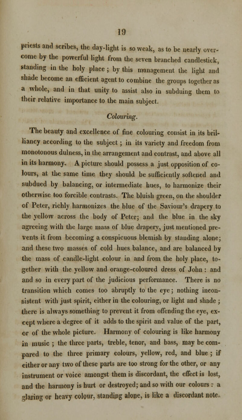 priests and scribes, the day-light is so weak, as to be nearly over- come by the powerful light from the seven branched candlestick, standing in the holy place ; by this management the light and shade become an efficient agent to combine the groups together as a whole, and in that unity to assist also in subduing them to their relative importance to the main subject. Colouring. The beauty and excellence of fine colouring consist in its bril- liancy according to the subject; in its variety and freedom from monotonous dulness, in the arrangement and contrast, and above all in its harmony, A picture should possess a just opposition of co- lours, at the same time they should be sufficiently softened and subdued by balancing, or intermediate hues, to harmonize their otherwise too forcible contrasts. The bluish green, on the shoulder of Peter, richly harmonizes the blue of the Saviour's drapery to the yellow across the body of Peter; and the blue in the sky agreeing with the large mass of blue drapery, just mentioned pre- vents it from becoming a conspicuous blemish by standing alone; and these two masses of cold hues balance, and are balanced by the mass of candle-light colour in and from the holy place, to- gether with the yellow and orange-coloured dress of John : and and so in every part of the judicious performance. There is no transition which comes too abruptly to the eye; nothing incon- sistent with just spirit, either in the colouring, or light and shade ; there is always something to prevent it from offending the eye, ex- cept where a degree of it adds to the spirit and value of the part, or of the whole picture. Harmony of colouring is like harmony in music ; the three parts, treble, tenor, and bass, may be com- pared to the three primary colours, yellow, red, and blue ; if either or any two of these parts are too strong for the other, or any instrument or voice amongst them is discordant, the effect is lost, and the harmony is hurt or destroyed; and so with our colours r a glaring or heavy colour, standing alone, is like a discordant note.