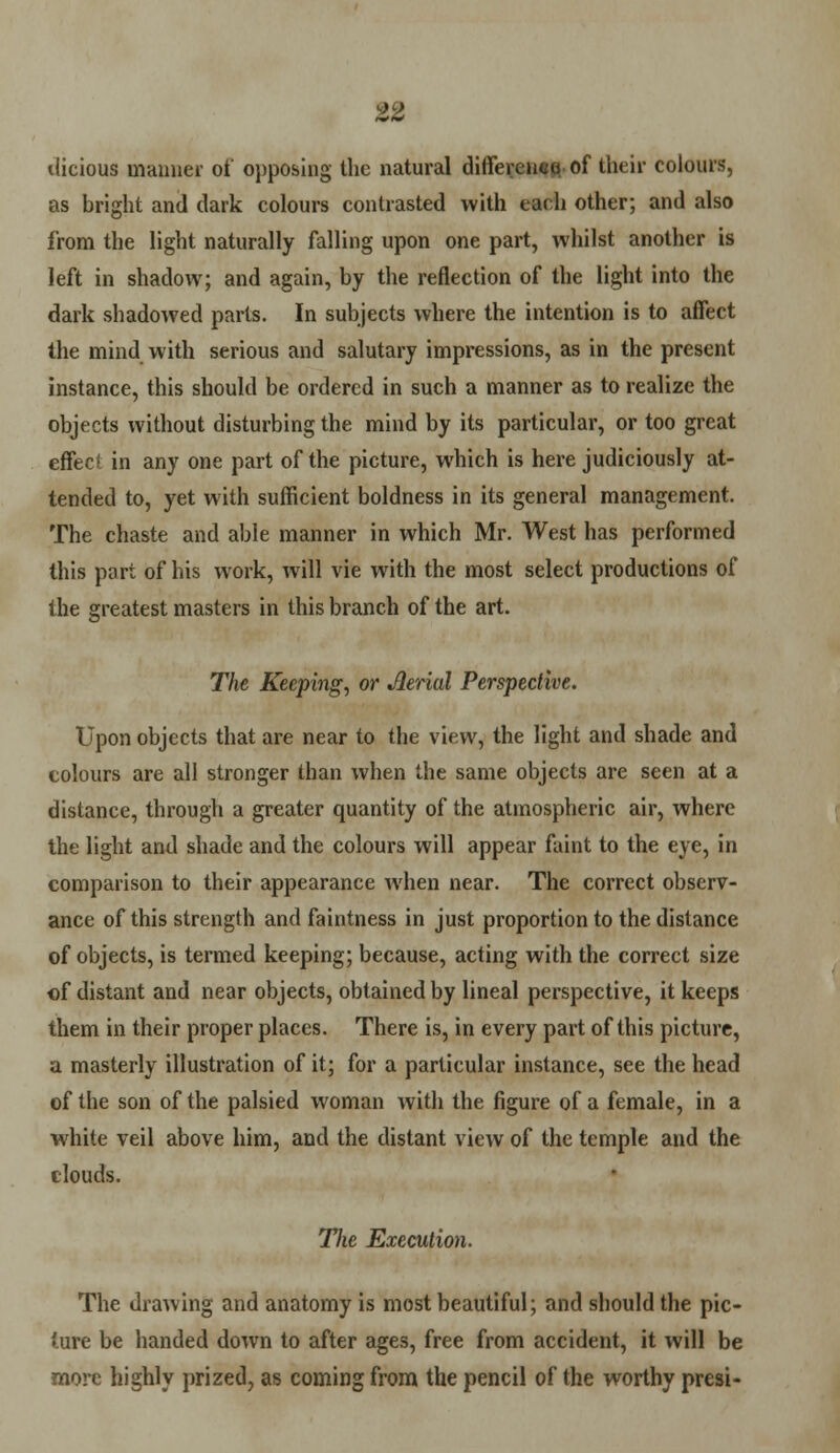 tlicious manner of opposing the natural difference-of their colours, as bright and dark colours contrasted with each other; and also from the light naturally falling upon one part, whilst another is left in shadow; and again, by the reflection of the light into the dark shadowed parts. In subjects where the intention is to affect the mind with serious and salutary impressions, as in the present instance, this should be ordered in such a manner as to realize the objects without disturbing the mind by its particular, or too great effect in any one part of the picture, which is here judiciously at- tended to, yet with sufficient boldness in its general management. The chaste and able manner in which Mr. West has performed this part of his work, will vie with the most select productions of the greatest masters in this branch of the art. The Keeping, or Aerial Perspective. Upon objects that are near to the view, the light and shade and colours are all stronger than when the same objects are seen at a distance, through a greater quantity of the atmospheric air, where the light and shade and the colours will appear faint to the eye, in comparison to their appearance when near. The correct observ- ance of this strength and faintness in just proportion to the distance of objects, is termed keeping; because, acting with the correct size €f distant and near objects, obtained by lineal perspective, it keeps them in their proper places. There is, in every part of this picture, a masterly illustration of it; for a particular instance, see the head of the son of the palsied woman with the figure of a female, in a white veil above him, and the distant view of the temple and the clouds. TJie Execution. The drawing and anatomy is most beautiful; and should the pic- ture be handed down to after ages, free from accident, it will be more highly prized, as coming from the pencil of the worthy presi-