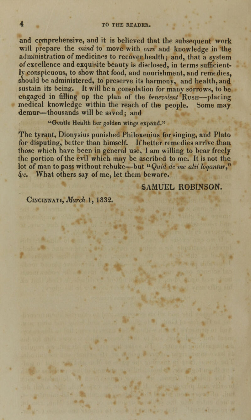 and comprehensive, and it is believed that the subsequent work will prepare the mind to move with care and knowledge in the administration of medicines to recover health; and, that a system of excellence and exquisite beauty is disclosed, in terms sufficient- ly conspicuous, to show that food, and nourishment, and remedies, should be administered, to preserve its harmony, and health, and sustain its being. It will be a consolation for many sorrows, to be engaged in filling up the plan of the benevolent Rush—placing medical knowledge within the reach of the people, borne may ■demur—thousands will be saved; and Gentle Health her golden wing9 expand. The tyrant, Dionysius punished Philoxenius for singing, and Plato for disputing, better than himself. If better remedies arrive than those which have been in general use, I am willing to bear freely the portion of the evil which may be ascribed to me. It is not the lot of man to pass without rebuke—but Quid de me alii loqantur fyc. What others say of me, let them beware. SAMUEL ROBINSON. Cincinnati, March 1, 1832.