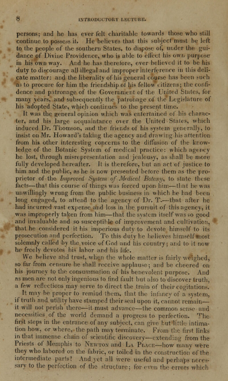 persons: and he has ever felt charitable towards those who still continue to possess it. He believes that this subject must be left to the people of the southern States, to dispose of, under tbe gui- dance of Divine Providence, who is able to effect his own purpc se in his own way. Aid he has there/ore, ever believed it to be bis duty to discourage all illegal and improper Interference in this deli- cate matter: and the liberality of his general course has been such as to procure for him the friendship of his fellow i itizens; the confi- dence and patronage of the Government of the United States, for many years, and subsequent!) the patronage of the Legislature of his adopted State, which continues to the present time. It was the general opinion which was entertained of his charac- ter, and his large acquaintance over the United Stales, which induced Dr. Thomson, and the friends of his system generally, to insist on Mr. Howard's taking the agency and drawing his attention from his other interesting concerns to the diffusion of the know- ledge of the Botanic System of medical practice: which agency he lost, through misrepresentation and jealousy, as shall be more fully developed hereafter. It is therefore, but an act of justice to him and the public, as he is now presented before them as the pro- prietor of the Improved System of Medical Botany, to state these facts—tha* this course of things was forced upon him—that he was unwillingly wrung from the public business in which be had been long engaged, to attend to the agency of Dr. T.—that after he had incurred vast expense and loss in the pursuit of this agency, it was improperly taken from him—that the system itself was so good and invaluable and so susceptible of improvement and cultivation, that he considered it his imperious duty to devote himself to its prosecution and perfection. To this duty be believes himself most solemnly called by the voice uf God and his country; and to it now he freely devotes bis labor and his life. We believe and trust, when the whole matter is fairly weighed, so far from censure he shall receive applause; and be cheered on his journey to the consummation of his benevolent purpose. And as men are not only ingenious to find fault but also to discover truth, a few reflections may serve to direct the train of their cogitations. It may be proper to remind them, that the infancy of a system, if truth and utility have stamped their seal upon it, cannot remain— it will not perish there—it must advance—the common sense and necessities of tbe world demand a progress to perfection. The first steps in the entrance of any subject, can give hut little intima- tion how, or where, the path may terminate.  From the first links in that immense chain of scientific discovery—extending from the Priests of Memphis to Newton and La Place—how many were they who labored on the fabric, or toiled in the construction of the intermediate parts? And yet all were useful and perhaps neces- sary to the perfection of the structure; for even the errors which