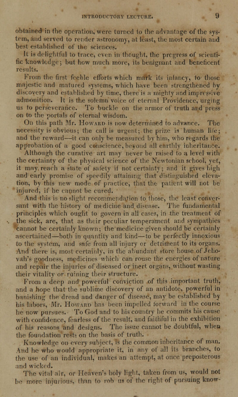 obtained in the operation, were turned to the advantage of the sys- tem, and served to render astronomy, at least, the most certain and best established of the sciences. It is delightful to trace, even in thought, the prcgress of scienti- fic knowledge; but how much more, its benignant and beneficent results. From the first feeble efforts which mark its infancy, to those majestic and matured systems, which have been strengthened by discovery and established by time, there is a mighty and impressive admonition. It is the solemn voice of eternal Providence, urging us to perseverance. To buckle on the armor of truth and press on to the portals of eternal wisdom. On this path Mr. Howard is now determined to advance. The necessity is obvious; the call is urgent; the prize is human life; and the reward—it can only be measured by him, who regards the approbation of a good conscience, beyond all earthly inheritance. Although the curative art may never be raised to a level with the certainty of the physical science of the Newtonian school, yet, it mny reach a state of safety if not certainty; and it gives high and early promise of speedily attaining that distinguished eleva- tion, by this new mode of practice, that the patient will not be injured, if he cannot be cured. And this is no slight recommendation to those, the least conver- sant with the history of medicine and disense. The fundamental principles which ought to govern in all cases, in the treatment of the sick, are, that as their peculiar temperament and sympathies cannot be certainly known; the medicine given should be certainly ascertained—both in quantity and kind—to be perfectly innoxious to the system, and safe from all injury or detriment to its organs. And there is, most certainly, in the abundant store house of Jeho- vah's goodness, medicines which can rouse the energies of nature and repair the injuries of diseased or inert organs, without wasting their vitality or ruining their structure. From a deep and powerful conviction of this? important truth, and a hope that the sublime discovery of an antidote, powerful in banishing the dread and danger of disease, may be established by his labors, Mr. Howard has been impelled iorward in the course he now pursues. To God and to his country he commits his cause with confidence, fearless of the result, and faitiiful in the exhibition of his reasons and designs. The issue cannot be doubtful, when the foundation rests on the basis of truth. Knowledge on every subject, is the common inheritance of man. And he who would appropriate it, in any of all its branches, to the use of an individual, makes an attempt, at once preposterous and wicked. The vital air, or Heaven's holy light, taken from us, would not he more injui ions, than to rob 119 of the right of pursuing know-
