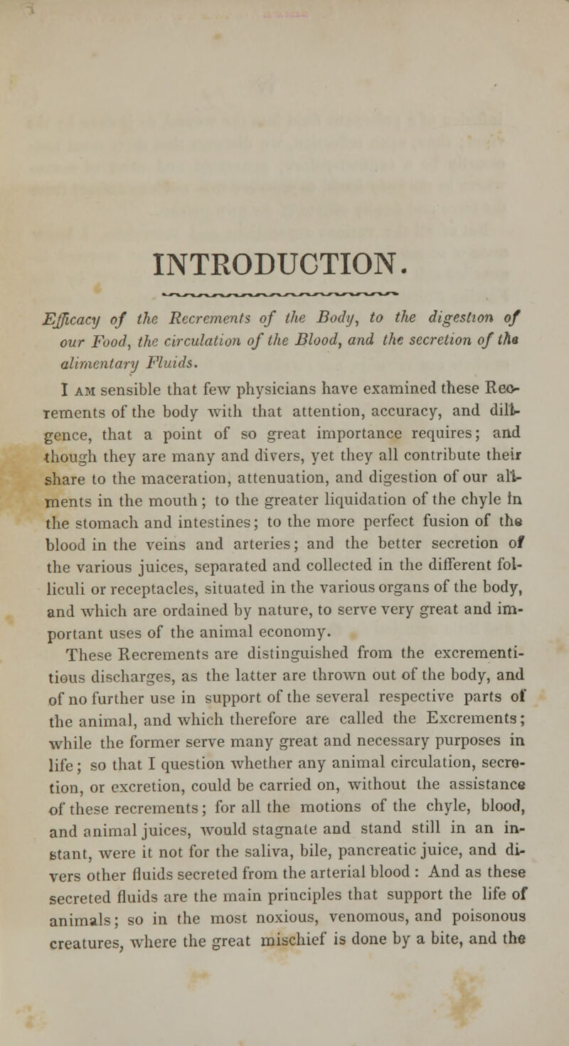 INTRODUCTION. Efficacy of the Recrements of the Body, to the digestion of our Food, the circulation of the Blood, and the secretion of tha alimentary Fluids. I am sensible that few physicians have examined these Rec- Tements of the body with that attention, accuracy, and dili- gence, that a point of so great importance requires; and ■though they are many and divers, yet they all contribute their share to the maceration, attenuation, and digestion of our ail- ments in the mouth; to the greater liquidation of the chyle in the stomach and intestines; to the more perfect fusion of the blood in the veins and arteries; and the better secretion of the various juices, separated and collected in the different fol- liculi or receptacles, situated in the various organs of the body, and which are ordained by nature, to serve very great and im- portant uses of the animal economy. These Recrements are distinguished from the excrementi- tious discharges, as the latter are thrown out of the body, and of no further use in support of the several respective parts of the animal, and which therefore are called the Excrements; while the former serve many great and necessary purposes in life; so that I question whether any animal circulation, secre- tion, or excretion, could be carried on, without the assistance of these recrements; for all the motions of the chyle, blood, and animal juices, would stagnate and stand still in an in- stant, were it not for the saliva, bile, pancreatic juice, and di- vers other fluids secreted from the arterial blood : And as these secreted fluids are the main principles that support the life of animals; so in the most noxious, venomous, and poisonous creatures, where the great mischief is done by a bite, and the