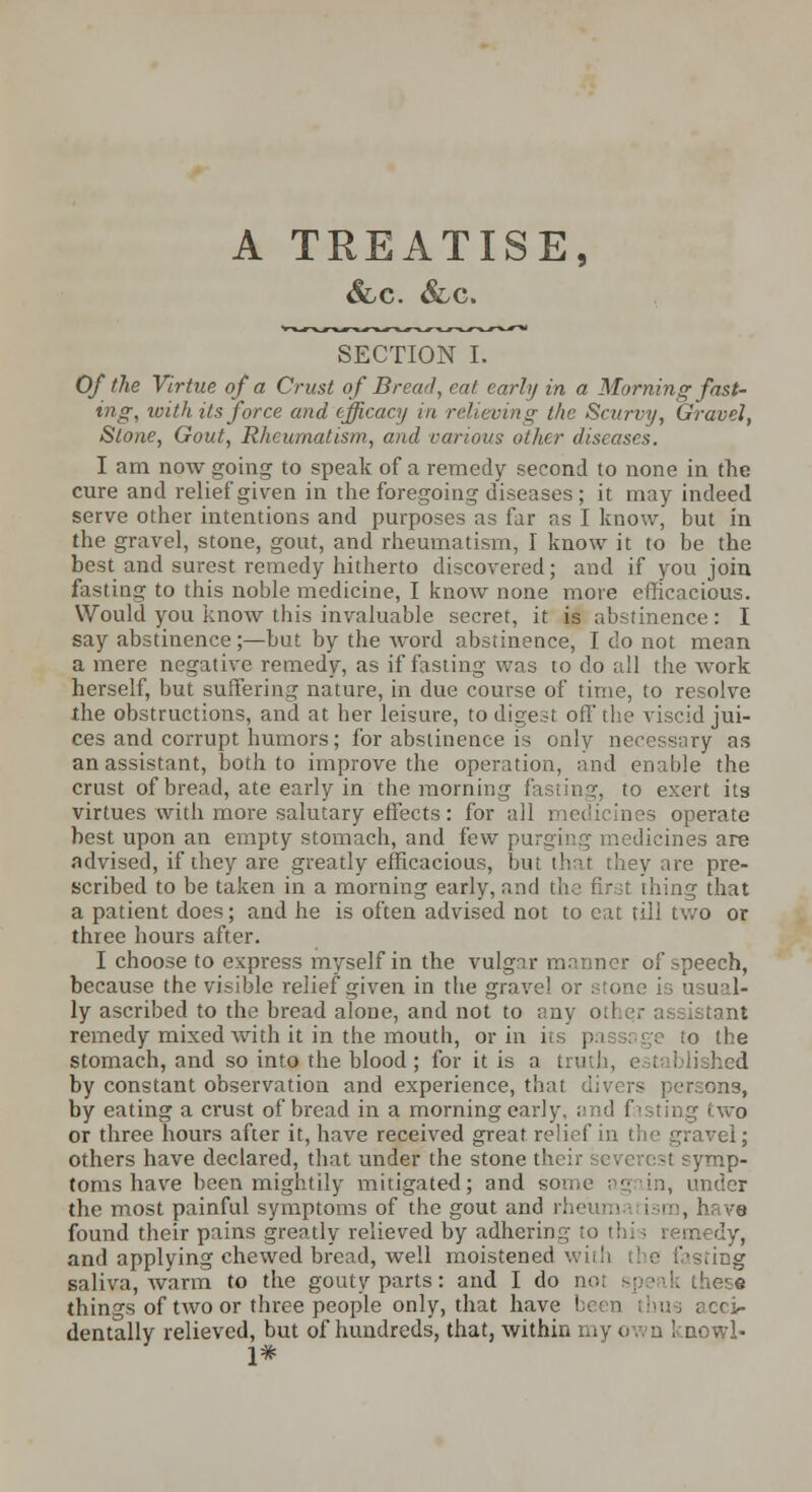 &-C. &,c. SECTION I. Of the Virtue of a Crust of Bread, cat early in a Morning fast- ing, with its force and efficacy in relieving the Scurvy, Gravel, SlO)ie, Gout, Rheumatism, and various other diseases. I am now going to speak of a remedy second to none in the cure and relief given in the foregoing diseases ; it may indeed serve other intentions and purposes as far as I know, but in the gravel, stone, gout, and rheumatism, I know it to be the best and surest remedy hitherto discovered; and if you join fasting to this noble medicine, I know none more efficacious. Would you know this invaluable secret, it is abstinence : I say abstinence;—but by the word abstinence, I do not mean a mere negative remedy, as if fasting was to do all the work herself, but suffering nature, in due course of time, to resolve the obstructions, and at her leisure, to digest off the viscid jui- ces and corrupt humors; for abstinence is only necessary as an assistant, both to improve the operation, and enable the crust of bread, ate early in the morning fasting, to exert its virtues with more salutary effects : for all medicines operate best upon an empty stomach, and few purging medicines are advised, if they are greatly efficacious, but that they are pre- scribed to be taken in a morning early, and the first thing that a patient does; and he is often advised not to cat till two or three hours after. I choose to express myself in the vulgar manner of speech, because the visible relief given in the grave! or stone is usual- ly ascribed to the bread alone, and not to any otl qr assistant remedy mixed with it in the mouth, or in its pn to the stomach, and so into the blood ; for it is a truth, established by constant observation and experience, that divers persons, by eating a crust of bread in a morning early, and fasting two or three hours after it, have received great relief in the gravel; others have declared, that under the stone their severest symp- toms have been mightily mitigated; and some again, under the most painful symptoms of the gout and rh< , have found their pains greatly relieved by adhering to this remedy, and applying chewed bread, well moistened wiiIt the fasting saliva, warm to the gouty parts: and I do not speak these things of two or three people only, that have ! us acci- dentally relieved, but of hundreds, that, within my own 1-nowl- 1#