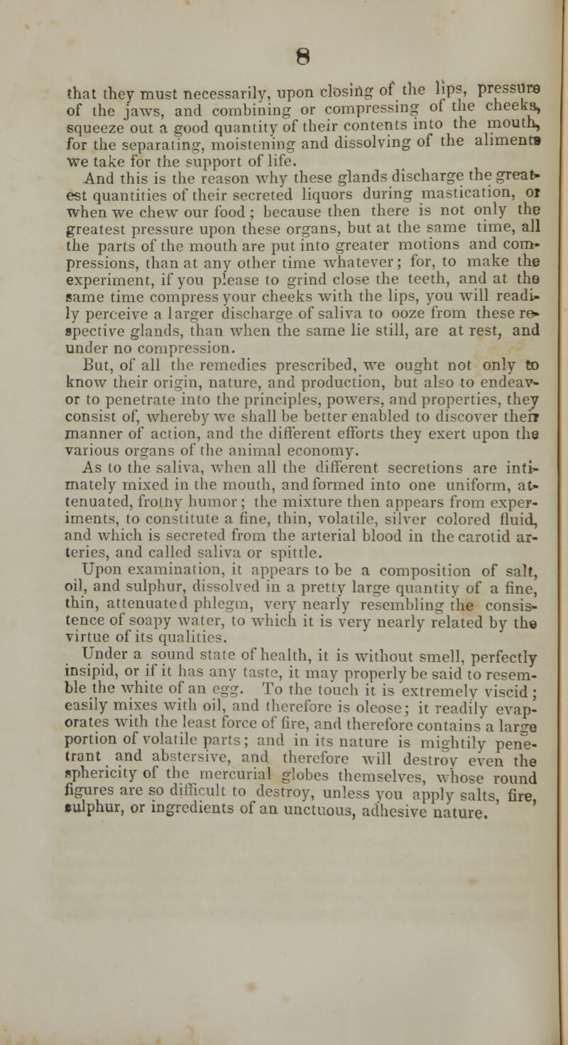 that they must necessarily, upon closing of the lips, pressure of the jaws, and combining or compressing of the cheeks, squeeze out a good quantity of their contents into the mouth, for the separating, moistening and dissolving of the aliment* we take for the support of life. And this is the reason why these glands discharge the great- est quantities of their secreted liquors during mastication, or when we chew our food; because then there is not only the greatest pressure upon these organs, but at the same time, all the parts of the mouth are put into greater motions and com- pressions, than at any other time whatever; for, to make the experiment, if you please to grind close the teeth, and at the same time compress your cheeks with the lips, you will readi- ly perceive a larger discharge of saliva to ooze from these re- spective glands, than when the same lie still, are at rest, and under no compression. But, of all the remedies prescribed, we ought not only to know their origin, nature, and production, but also to endeav- or to penetrate into the principles, powers, and properties, they consist of, whereby we shall be better enabled to discover their manner of action, and the different efforts they exert upon the various organs of the animal economy. As to the saliva, when all the different secretions are inti- mately mixed in the mouth, and formed into one uniform, at- tenuated, frotny humor; the mixture then appears from exper- iments, to constitute a fine, thin, volatile, silver colored fluid, and which is secreted from the arterial blood in the carotid ar- teries, and called saliva or spittle. Upon examination, it appears to be a composition of salt, oil, and sulphur, dissolved in a pretty large quantity of a fine, thin, attenuated phlegm, very nearly resembling the consis- tence of soapy water, to which it is very nearly related by the virtue of its qualities. Under a sound state of health, it is without smell, perfectly insipid, or if it has any taste, it may properly be said to resem- ble the white of an egg. To the touch it is extremely viscid ; easily mixes with oil, and therefore is oleose; it readily evap- orates with the least force of fire, and therefore contains a large portion of volatile parts; and in its nature is mightily pene- trant and abstersive, and therefore will destroy even the sphericity of the mercurial globes themselves, whose round figures are so difficult to destroy, unless you apply salts fire •ulphur, or ingredients of an unctuous, adhesive nature. '