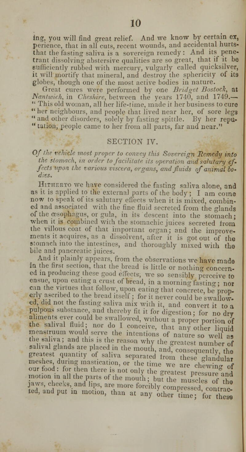 ing, you will find great relief. And we know by certain ex, perience, that in all cuts, recent wounds, and accidental hurts* that the fasting saliva is a sovereign remedy : And its pene- trant dissolving abstersive qualities are so great, that if it be sufficiently rubbed with mercury, vulgarly called quicksilver, it will mortify that mineral, and destroy the sphericity of its globes, though one of the most active bodies in nature. Great cures were performed by one Bridget Bostoclc, at Nantwich, in Cheshire, between the years 1740, and 1749.—■  This old woman, all her life-time, made it her business to cure her neighbours, and people that lived near her, of sore legs  and other disorders, solely by fasting spittle. By her repu-  tation, people came to her from all parts, far and near. SECTION IV. Of !he vehicle most proper to convey this Sovereign Remedy into the stomach, in order to facilitate its operation and salutary ef- fects upon the various viscera, organs, and finds of animal bo* dies. Hitherto we have considered the fasting saliva alone, and as it is applied to the external parts of the body; I am come now to speak of its salutary effects when it is mixed, combin- ed and associated with the fine fluid secreted from the glands of the oesophagus, or gula, in its descent into the stomach; when it is combined with the stomachic juices secreted from the villous coat of that important organ; and the improve- ments it acquires, as a dissolvent, after it is got out of the stomach into the intestines, and thoroughly mixed with the bile and pancreatic juices. And it plainly appears, from the observations we have made in the first section, that the bread is little or nothing concern- ed in producing these good effects; we so sensibly perceive to ensue, upon eating a crust of bread, in a morning fasting- nor can the virtues that follow, upon eating that concrete, be prop- erly ascribed to the bread itself; for it never could be swallow- ed did not the fasting saliva mix with it, and convert it to a pulpous substance, and thereby fit it for digestion; for no drv aliments ever could be swallowed, without a proper portion of the sahval fluid; nor do I conceive, that any other liquid menstruum would serve the intentions of nature so well as the saiva; and this is the reason why the greatest number of sahval glands are placed in the mouth, and? consequently the greatest quantity of sahva separated Iron, these glanduk? meshes during mastication, or the time we are chlwinTS our iood : for then there is not only the Greatest nrps nr.^i motion in all the parts of the mourn; but Z1 of the jaws, cheeks, and lips, are more forcibly compressed contAc- ted, and put in motion, than at any Jther t mfbe£
