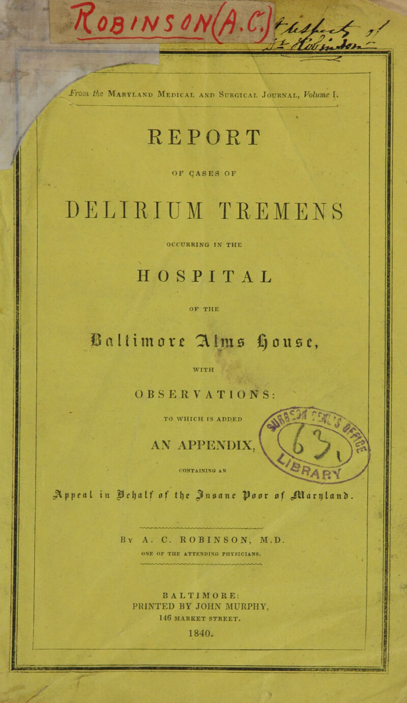 iff OdtNSOM r^f <r? / l^r/fs/frALJ***- From the Maryland Medical ami Surgical Journal, Volume I. REPORT OF CASES OF DELIRIUM TREMENS OCCURRING IN THE HOSPITAL Baltimore 3Ums fjouse, O B S I <: R V A T IONS TO WHICH IS ADDED AN APPENDIX CONTAINING AN Appeal hi pe\)alfaf the 3 n sane Poor of JMarylano. By A. C. ROBINSON, M.D. (INF. OF THE ATTENDING PHYSICIANS. BALTIMORE: PRINTED BY JOHN MURPHY. 146 MARKET STREET. 1840.