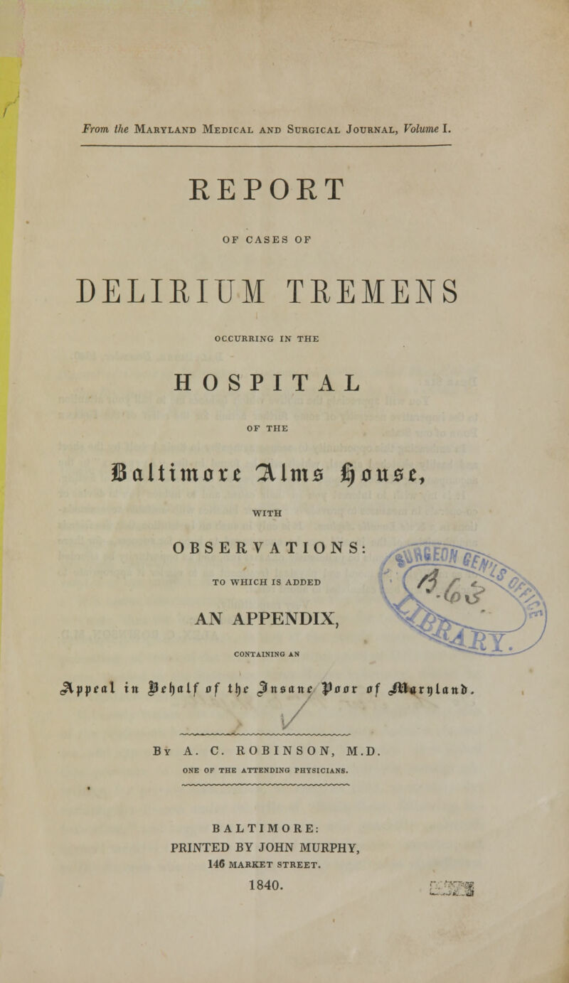 REPORT OF CASES OF DELIRIUM TREMENS OCCURRING IN THE HOSPITAL Baltimore 3Unt0 jjou^e, OBSERVATIONS TO WHICH IS ADDED AN APPENDIX, CONTAINING AN ^GEOJT 4, z tar. gioptal tit Qetyalf of t\)c ^insane Poor of <Jtt«ri)Iotto [/ By A. C. ROBINSON, M.D. ONE OF THE ATTENDING PHYSICIANS. BALTIMORE: PRINTED BY JOHN MURPHY, 146 MARKET STREET. 1840.