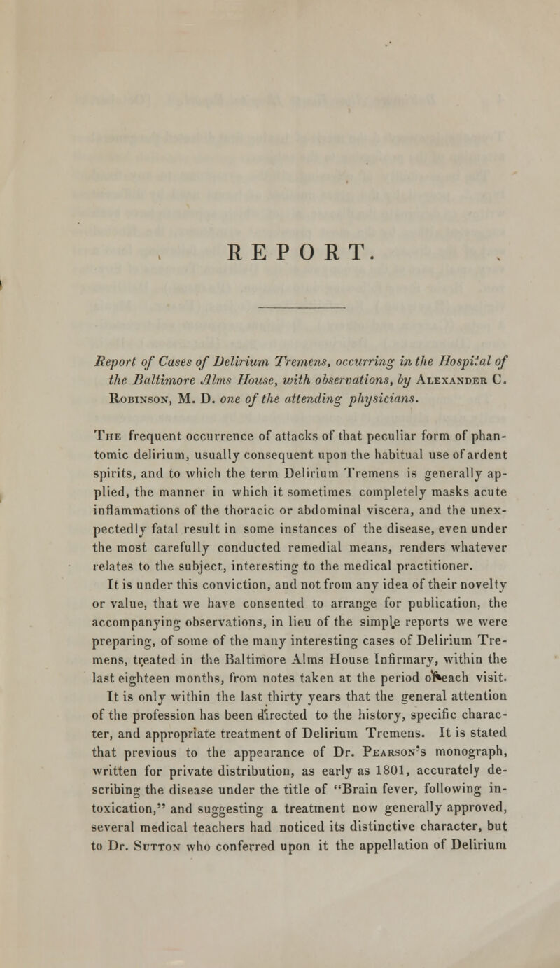 REPORT. Report of Cases of Delirium Tremens, occurring in the Hospital of the Baltimore Alms House, with observations, by Alexander C. Robinson, M. D. one of the attending physicians. The frequent occurrence of attacks of that peculiar form of phan- tomic delirium, usually consequent upon the habitual use of ardent spirits, and to which the term Delirium Tremens is generally ap- plied, the manner in which it sometimes completely masks acute inflammations of the thoracic or abdominal viscera, and the unex- pectedly fatal result in some instances of the disease, even under the most carefully conducted remedial means, renders whatever relates to the subject, interesting to the medical practitioner. It is under this conviction, and not from any idea of their novelty or value, that we have consented to arrange for publication, the accompanying observations, in lieu of the simple reports we were preparing, of some of the many interesting cases of Delirium Tre- mens, treated in the Baltimore Alms House Infirmary, within the last eighteen months, from notes taken at the period or*each visit. It is only within the last thirty years that the general attention of the profession has been directed to the history, specific charac- ter, and appropriate treatment of Delirium Tremens. It is stated that previous to the appearance of Dr. Pearson's monograph, written for private distribution, as early as 1801, accurately de- scribing the disease under the title of Brain fever, following in- toxication, and suggesting a treatment now generally approved, several medical teachers had noticed its distinctive character, but to Dr. Sutton who conferred upon it the appellation of Delirium