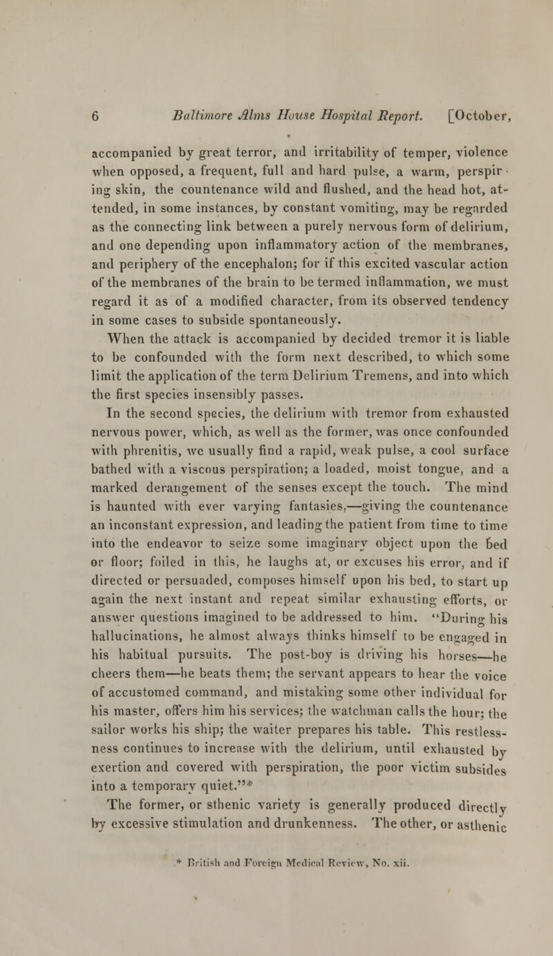 accompanied by great terror, and irritability of temper, violence when opposed, a frequent, full and hard pulee, a warm, perspir • ing skin, the countenance wild and flushed, and the head hot, at- tended, in some instances, by constant vomiting, may be regarded as the connecting link between a purely nervous form of delirium, and one depending upon inflammatory action of the membranes, and periphery of the encephalon; for if this excited vascular action of the membranes of the brain to be termed inflammation, we must regard it as of a modified character, from its observed tendency in some cases to subside spontaneously. When the attack is accompanied by decided tremor it is liable to be confounded with the form next described, to which some limit the application of the term Delirium Tremens, and into which the first species insensibly passes. In the second species, the delirium with tremor from exhausted nervous power, which, as well as the former, was once confounded with phrenitis, we usually find a rapid, weak pulse, a cool surface bathed with a viscous perspiration; a loaded, moist tongue, and a marked derangement of the senses except the touch. The mind is haunted with ever varying fantasies,—giving the countenance an inconstant expression, and leading the patient from time to time into the endeavor to seize some imaginary object upon the Bed or floor; foiled in this, he laughs at, or excuses his error, and if directed or persuaded, composes himself upon his bed, to start up again the next instant and repeat similar exhausting efforts, or answer questions imagined to be addressed to him. During his hallucinations, he almost always thinks himself to be engap-ed in his habitual pursuits. The post-boy is driving his horses he cheers them—he beats them; the servant appears to hear the voice of accustomed command, and mistaking some other individual for his master, offers him his services; the watchman calls the hour; the sailor works his ship; the waiter prepares his table. This restless- ness continues to increase with the delirium, until exhausted by exertion and covered with perspiration, the poor victim subsides into a temporary quiet.* The former, or sthenic variety is generally produced directly by excessive stimulation and drunkenness. The other, or asthenic