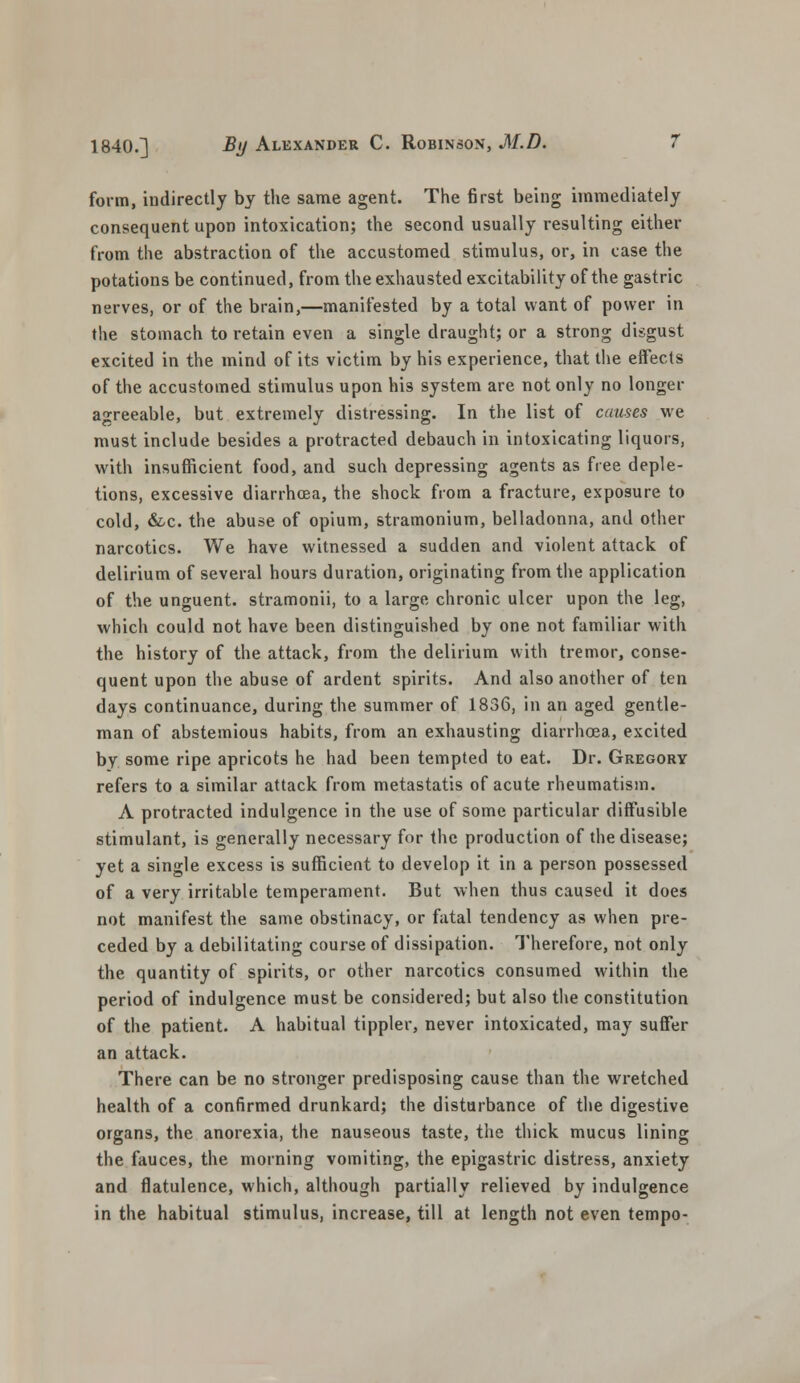 form, indirectly by the same agent. The first being immediately consequent upon intoxication; the second usually resulting either from the abstraction of the accustomed stimulus, or, in case the potations be continued, from the exhausted excitability of the gastric nerves, or of the brain,—manifested by a total want of power in the stomach to retain even a single draught; or a strong disgust excited in the mind of its victim by his experience, that the effects of the accustomed stimulus upon his system are not only no longer agreeable, but extremely distressing. In the list of causes we must include besides a protracted debauch in intoxicating liquors, with insufficient food, and such depressing agents as free deple- tions, excessive diarrhoea, the shock from a fracture, exposure to cold, &c. the abuse of opium, stramonium, belladonna, and other narcotics. We have witnessed a sudden and violent attack of delirium of several hours duration, originating from the application of the unguent, stramonii, to a large chronic ulcer upon the leg, which could not have been distinguished by one not familiar with the history of the attack, from the delirium with tremor, conse- quent upon the abuse of ardent spirits. And also another of ten days continuance, during the summer of 1836, in an aged gentle- man of abstemious habits, from an exhausting diarrhoea, excited by some ripe apricots he had been tempted to eat. Dr. Gregory refers to a similar attack from metastatis of acute rheumatism. A protracted indulgence in the use of some particular diffusible stimulant, is generally necessary for the production of the disease; yet a single excess is sufficient to develop it in a person possessed of a very irritable temperament. But when thus caused it does not manifest the same obstinacy, or fatal tendency as when pre- ceded by a debilitating course of dissipation. Therefore, not only the quantity of spirits, or other narcotics consumed within the period of indulgence must be considered; but also the constitution of the patient. A habitual tippler, never intoxicated, may suffer an attack. There can be no stronger predisposing cause than the wretched health of a confirmed drunkard; the disturbance of the digestive organs, the anorexia, the nauseous taste, the thick mucus lining the fauces, the morning vomiting, the epigastric distress, anxiety and flatulence, which, although partially relieved by indulgence in the habitual stimulus, increase, till at length not even tempo-