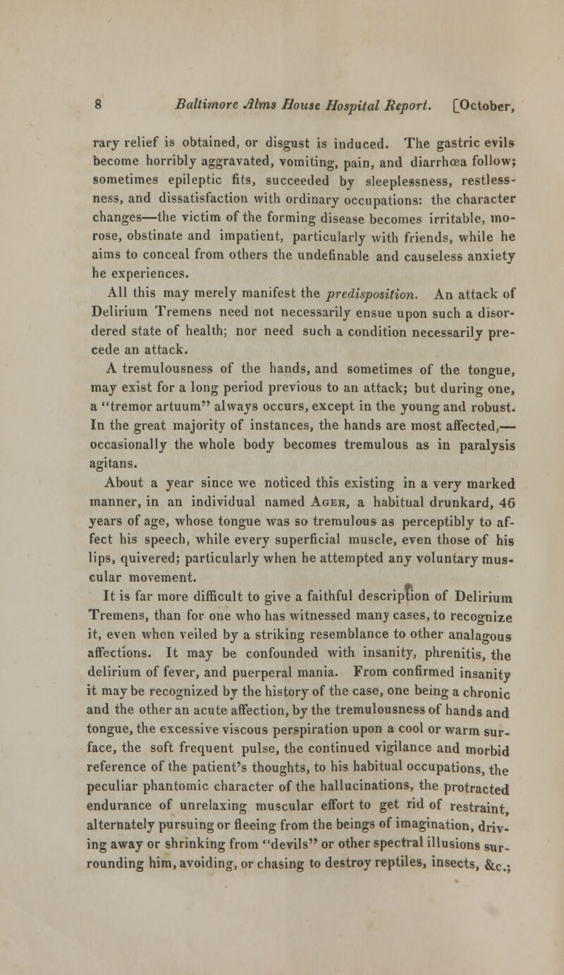 rary relief is obtained, or disgust is induced. The gastric evils become horribly aggravated, vomiting, pain, and diarrhoea follow; sometimes epileptic fits, succeeded by sleeplessness, restless- ness, and dissatisfaction with ordinary occupations: the character changes—the victim of the forming disease becomes irritable, mo- rose, obstinate and impatient, particularly with friends, while he aims to conceal from others the undefinable and causeless anxiety he experiences. All this may merely manifest the predisposition. An attack of Delirium Tremens need not necessarily ensue upon such a disor- dered state of health; nor need such a condition necessarily pre- cede an attack. A tremulousness of the hands, and sometimes of the tongue, may exist for a long period previous to an attack; but during one, a tremor artuum always occurs, except in the young and robust. In the great majority of instances, the hands are most affected,— occasionally the whole body becomes tremulous as in paralysis agitans. About a year since we noticed this existing in a very marked manner, in an individual named Ager, a habitual drunkard, 46 years of age, whose tongue was so tremulous as perceptibly to af- fect his speech, while every superficial muscle, even those of his lips, quivered; particularly when he attempted any voluntary mus- cular movement. It is far more difficult to give a faithful description of Delirium Tremens, than for one who has witnessed many cases, to recognize it, even when veiled by a striking resemblance to other analagous affections. It may be confounded with insanity, phrenitis, the delirium of fever, and puerperal mania. From confirmed insanity it may be recognized by the history of the case, one being a chronic and the other an acute affection, by the tremulousness of hands and tongue, the excessive viscous perspiration upon a cool or warm sur- face, the soft frequent pulse, the continued vigilance and morbid reference of the patient's thoughts, to his habitual occupations, the peculiar phantomic character of the hallucinations, the protracted endurance of unrelaxing muscular effort to get rid of restraint alternately pursuing or fleeing from the beings of imagination, driv- ing away or shrinking from devils or other spectral illusions sur- rounding him, avoiding, or chasing to destroy reptiles, insects, &c%.