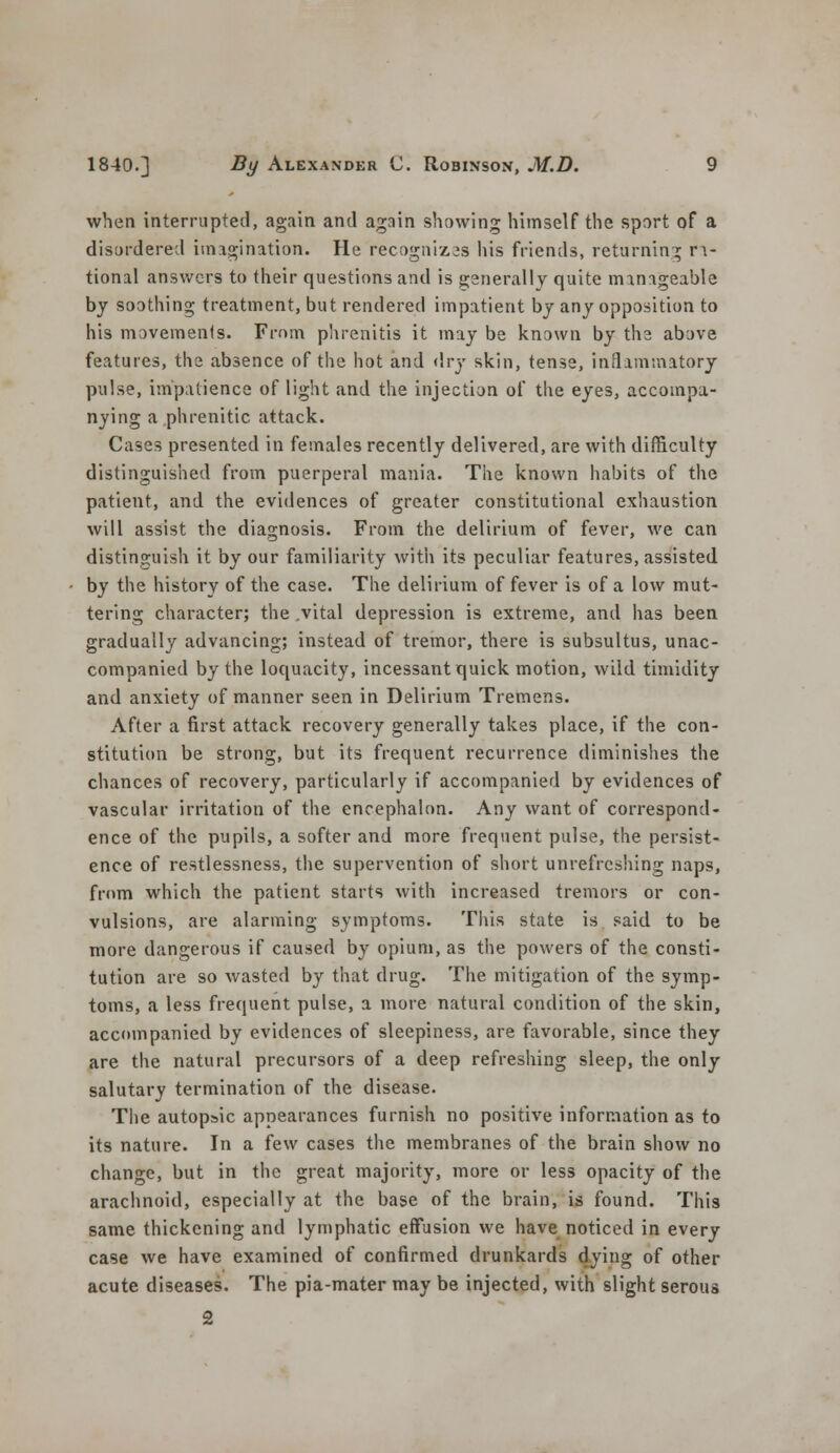 when interrupted, again and again showing himself the sport of a disordered imagination. He recogniz3s Ids friends, returning ra- tional answers to their questions and is generally quite manageable by soothing treatment, but rendered impatient by any opposition to his movements. From phrenitis it may be known by the above features, the absence of the hot and dry skin, tense, inflammatory pulse, impatience of light and the injection of the eyes, accompa- nying a phrenitic attack. Cases presented in females recently delivered, are with difficulty distinguished from puerperal mania. The known habits of the patient, and the evidences of greater constitutional exhaustion will assist the diagnosis. From the delirium of fever, we can distinguish it by our familiarity with its peculiar features, assisted by the history of the case. The delirium of fever is of a low mut- tering character; the .vital depression is extreme, and has been gradually advancing; instead of tremor, there is subsultus, unac- companied by the loquacity, incessant quick motion, wild timidity and anxiety of manner seen in Delirium Tremens. After a first attack recovery generally takes place, if the con- stitution be strong, but its frequent recurrence diminishes the chances of recovery, particularly if accompanied by evidences of vascular irritation of the encephalon. Any want of correspond- ence of the pupils, a softer and more frequent pulse, the persist- ence of restlessness, the supervention of short unrefrcshing naps, from which the patient starts with increased tremors or con- vulsions, are alarming symptoms. This state is said to be more dangerous if caused by opium, as the powers of the consti- tution are so wasted by that drug. The mitigation of the symp- toms, a less frequent pulse, a more natural condition of the skin, accompanied by evidences of sleepiness, are favorable, since they are the natural precursors of a deep refreshing sleep, the only salutary termination of the disease. The autopsic appearances furnish no positive information as to its nature. In a few cases the membranes of the brain show no change, but in the great majority, more or less opacity of the arachnoid, especially at the base of the brain, is found. This same thickening and lymphatic effusion we have noticed in every case we have examined of confirmed drunkards dying of other acute diseases. The pia-mater may be injected, with slight serous 2