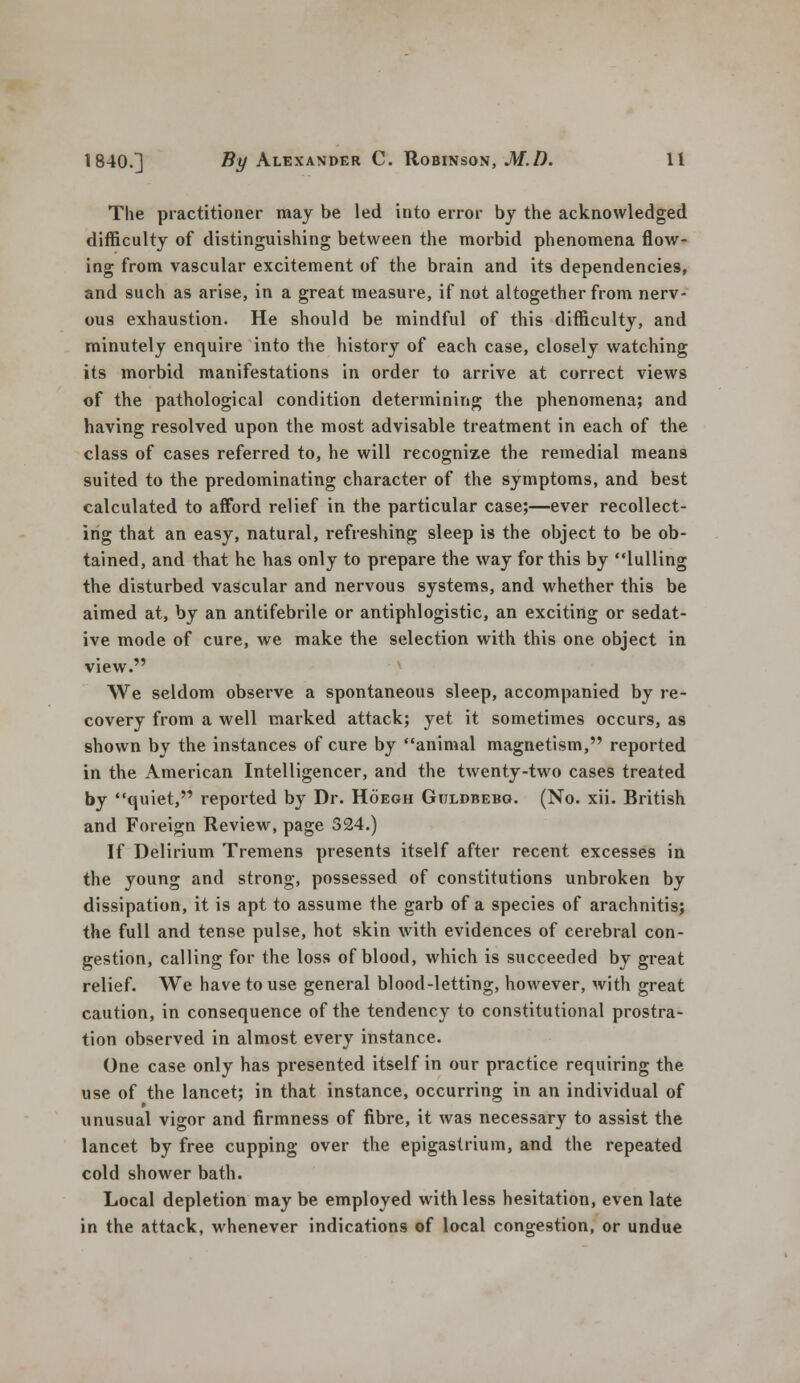 The practitioner may be led into error by the acknowledged difficulty of distinguishing between the morbid phenomena flow- ing from vascular excitement of the brain and its dependencies, and such as arise, in a great measure, if not altogether from nerv- ous exhaustion. He should be mindful of this difficulty, and minutely enquire into the history of each case, closely watching its morbid manifestations in order to arrive at correct views of the pathological condition determining the phenomena; and having resolved upon the most advisable treatment in each of the class of cases referred to, he will recognize the remedial means suited to the predominating character of the symptoms, and best calculated to afford relief in the particular case;—ever recollect- ing that an easy, natural, refreshing sleep is the object to be ob- tained, and that he has only to prepare the way for this by lulling the disturbed vascular and nervous systems, and whether this be aimed at, by an antifebrile or antiphlogistic, an exciting or sedat- ive mode of cure, we make the selection with this one object in view. We seldom observe a spontaneous sleep, accompanied by re- covery from a well marked attack; yet it sometimes occurs, as shown by the instances of cure by animal magnetism, reported in the American Intelligencer, and the twenty-two cases treated by quiet, reported by Dr. Hoegh Gtjldbebg. (No. xii. British and Foreign Review, page 324.) If Delirium Tremens presents itself after recent excesses in the young and strong, possessed of constitutions unbroken by dissipation, it is apt to assume the garb of a species of arachnitis; the full and tense pulse, hot skin with evidences of cerebral con- gestion, calling for the loss of blood, which is succeeded by great relief. We have to use general blood-letting, however, with great caution, in consequence of the tendency to constitutional prostra- tion observed in almost every instance. One case only has presented itself in our practice requiring the use of the lancet; in that instance, occurring in an individual of unusual vigor and firmness of fibre, it was necessary to assist the lancet by free cupping over the epigastrium, and the repeated cold shower bath. Local depletion may be employed with less hesitation, even late in the attack, whenever indications of local congestion, or undue