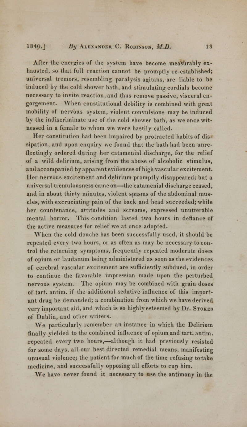 After the energies of the system have become measurably ex- hausted, so that full reaction cannot be promptly re-established; universal tremors, resembling paralysis agitans, are liable to be induced by the cold shower bath, and stimulating cordials become necessary to invite reaction, and thus remove passive, visceral en- gorgement. When constitutional debility is combined with great mobility of nervous system, violent convulsions may be induced by the indiscriminate use of the cold shower bath, as we once wit- nessed in a female to whom we were hastily called. Her constitution had been impaired by protracted habits of dis- sipation, and upon enquiry we found that the bath had been unre- flectingly ordered during her catamenial discharge, for the relief of a wild delirium, arising from the abuse of alcoholic stimulus, and accompanied by apparent evidences of high vascular excitement. Her nervous excitement and delirium promptly disappeared; but a universal tremulousness came on—the catamenial discharge ceased, and in about thirty minutes, violent spasms of the abdominal mus- cles, with excruciating pain of the back and head succeeded; while her countenance, attitudes and screams, expressed unutterable mental horror. This condition lasted two hours in defiance of the active measures for relief we at once adopted. When the cold douche has been successfully used, it should be repeated every two hours, or as often as may be necessary to con- trol the returning symptoms, frequently repeated moderate doses of opium or laudanum being administered as soon as the evidences of cerebral vascular excitement are sufficiently subdued, in order to continue the favorable impression made upon the perturbed nervous system. The opium may be combined with grain doses of tart, antim. if the additional sedative influence of this import- ant drug be demanded; a combination from which we have derived very important aid, and which is so highly esteemed by Dr. Stokes of Dublin, and other writers. We particularly remember an instance in which the Delirium finally yielded to the combined influence of opium and tart, antim. repeated every two hours,—although it had previously resisted for some days, all our best directed remedial means, manifesting unusual violence; the patient for much of the time refusing to take medicine, and successfully opposing all efforts to cup him. We have never found it necessary to ase the antimonv in the