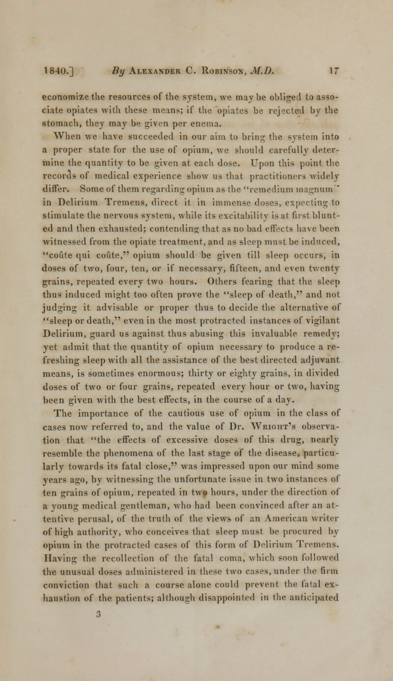 economize the resources of the system, we may be obliged to asso- ciate opiates with these means; if the opiates be rejected by the stomach, they may be given per enema. When we have succeeded in our aim to bring the system into a proper state for the use of opium, we should carefully deter- mine the quantity to be given at each dose. Upon this point the records of medical experience show us that practitioners widely differ. Some of them regarding opium as the remedium magnum in Delirium Tremens, direct it in immense doses, expecting to stimulate the nervous system, while its excitability is at first blunt- ed and then exhausted; contending that as no bad effects have been witnessed from the opiate treatment, and as sleep must be induced, coute qui coute, opium should be given till sleep occurs, in doses of two, four, ten, or if necessary, fifteen, and even twenty grains, repeated every two hours. Others fearing that the sleep thus induced might too often prove the sleep of death, and not judging it advisable or proper thus to decide the alternative of sleep or death, even in the most protracted instances of vigilant Delirium, guard us against thus abusing this invaluable, remedy; yet admit that the quantity of opium necessary to produce a re- freshing sleep with all the assistance of the best directed adjuvant means, is sometimes enormous; thirty or eighty grains, in divided doses of two or four grains, repeated every hour or two, having been given with the best effects, in the course of a day. The importance of the cautious use of opium in the class of cases now referred to, and the value of Dr. Wright's observa- tion that the effects of excessive doses of this drug, nearly resemble the phenomena of the last stage of the disease, particu- larly towards its fatal close, was impressed upon our mind some years ago, by witnessing the unfortunate issue in two instances of ten grains of opium, repeated in twp hours, under the direction of a young medical gentleman, who had been convinced after an at- tentive perusal, of the truth of the views of an American writer of high authority, who conceives that sleep must be procured by opium in the protracted cases of this form of Delirium Tremens. Having the recollection of the fatal coma, which soon followed the unusual doses administered in these two cases, under the firm conviction that such a course alone could prevent the fatal ex- haustion of the patients; although disappointed in the anticipated 3