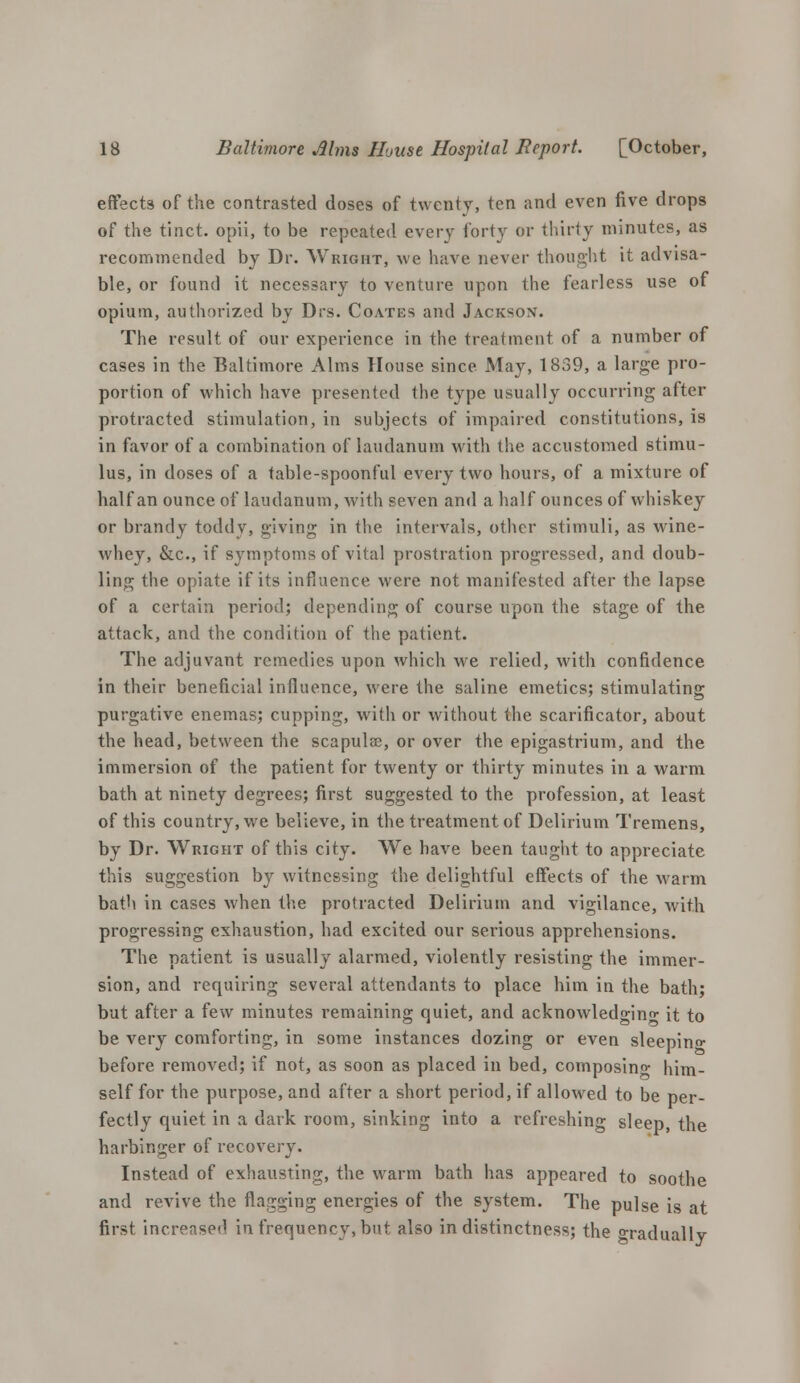 effects of the contrasted doses of twenty, ten and even five drops of the tinct. opii, to be repeated every forty or thirty minutes, as recommended by Dr. Wright, we have never thought it advisa- ble, or found it necessary to venture upon the fearless use of opium, authorized by Drs. Coates and Jackson. The result of our experience in the treatment of a number of cases in the Baltimore Alms House since. May, 1859, a large pro- portion of which have presented the type usually occurring after protracted stimulation, in subjects of impaired constitutions, is in favor of a combination of laudanum with the accustomed stimu- lus, in doses of a table-spoonful every two hours, of a mixture of half an ounce of laudanum, with seven and a half ounces of whiskey or brandy toddy, giving in the intervals, other stimuli, as wine- whey, &c, if symptoms of vital prostration progressed, and doub- ling the opiate if its influence were not manifested after the lapse of a certain period; depending of course upon the stage of the attack, and the condition of the patient. The adjuvant remedies upon which we relied, with confidence in their beneficial influence, were the saline emetics; stimulating purgative enemas; cupping, with or without the scarificator, about the head, between the scapulas, or over the epigastrium, and the immersion of the patient for twenty or thirty minutes in a warm bath at ninety degrees; first suggested to the profession, at least of this country, we believe, in the treatment of Delirium Tremens, by Dr. Wright of this city. We have been taught to appreciate this suggestion by witnessing the delightful effects of the warm bath in cases when the protracted Delirium and vigilance, with progressing exhaustion, had excited our serious apprehensions. The patient is usually alarmed, violently resisting the immer- sion, and requiring several attendants to place him in the bath; but after a few minutes remaining quiet, and acknowledging it to be very comforting, in some instances dozing or even sleeping before removed; if not, as soon as placed in bed, composing him- self for the purpose, and after a short period, if allowed to be per- fectly quiet in a dark room, sinking into a refreshing sleep, the harbinger of recovery. Instead of exhausting, the warm bath has appeared to soothe and revive the flagging energies of the system. The pulse is at first increase*1 in frequency, but also indistinctness; the Gradually