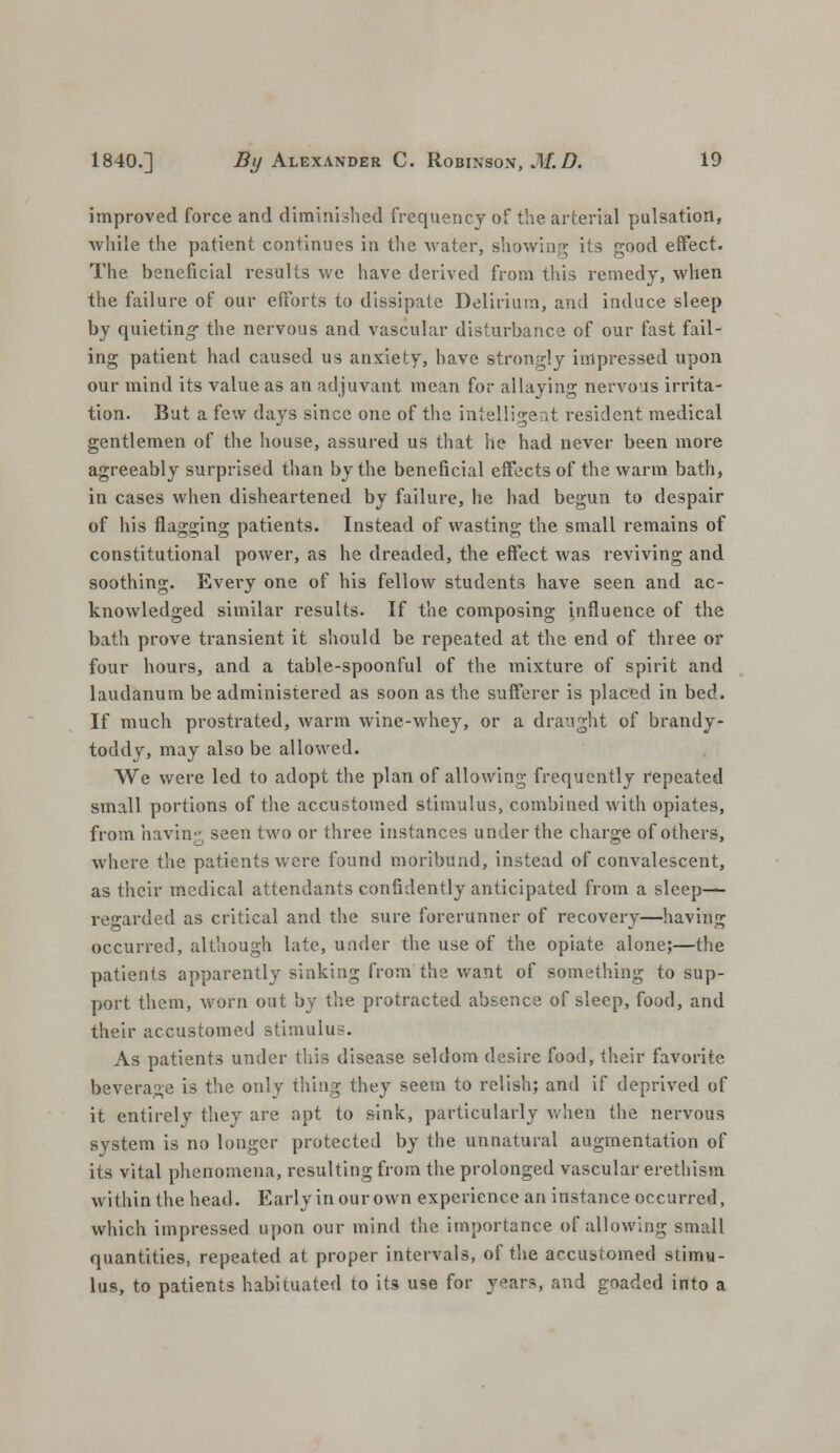 improved force and diminished frequency of the arterial pulsation, while the patient continues in the water, showing its good effect. The beneficial results we have derived from this remedy, when the failure of our efforts to dissipate Delirium, and induce sleep by quieting- the nervous and vascular disturbance of our fast fail- ing patient had caused us anxiety, have strongly impressed upon our mind its value as an adjuvant mean for allaying nervous irrita- tion. But a few days since one of the intelligent resident medical gentlemen of the house, assured us that he had never been more agreeably surprised than by the beneficial effects of the warm bath, in cases when disheartened by failure, he had begun to despair of his flagging patients. Instead of wasting the small remains of constitutional power, as he dreaded, the effect was reviving and soothing. Every one of his fellow students have seen and ac- knowledged similar results. If the composing influence of the bath prove transient it should be repeated at the end of three or four hours, and a table-spoonful of the mixture of spirit and laudanum be administered as soon as the sufferer is placed in bed. If much prostrated, warm wine-whey, or a draught of brandy- toddy, may also be allowed. We were led to adopt the plan of allowing frequently repeated small portions of the accustomed stimulus, combined with opiates, from bavin- seen two or three instances under the charge of others, where the patients were found moribund, instead of convalescent, as their medical attendants confidently anticipated from a sleeps regarded as critical and the sure forerunner of recovery—having occurred, although late, under the use of the opiate alone;—the patients apparently sinking from the want of something to sup- port them, worn out by the protracted absence of sleep, food, and their accustomed stimulus. As patients under this disease seldom desire food, their favorite beverage is the only thing they seem to relish; and if deprived of it entirely they are apt to sink, particularly when the nervous system is no longer protected by the unnatural augmentation of its vital phenomena, resulting from the prolonged vascular erethism within the head. Early in our own experience an instance occurred, which impressed upon our mind the importance of allowing smail quantities, repeated at proper intervals, of the accustomed stimu- lus, to patients habituated to its use for years, and goaded into a