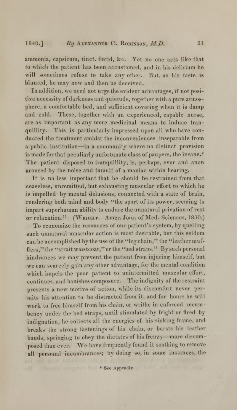 ammonia, capsicum, tinct. foetid, &c. Yet no one acts like that to which the patient has been accustomed, and in his delirium he will sometimes refuse to take any other. But, as his taste is blunted, he may now and then be deceived. In addition, we need not urge the evident advantages, if not posi- tive necessity of darkness and quietude, together with a pure atmos- phere, a comfortable bed, and sufficient covering when it is damp and cold. These, together with an experienced, capable nurse, are as important as any mere medicinal means to induce tran- quillity. This is particularly impressed upon all who have con- ducted the treatment amidst the inconveniences inseparable from a public institution—in a community where no distinct provision is made for that peculiarly unfortunate class of paupers, the insane.* The patient disposed to tranquillity, is, perhaps, ever and anon aroused by the noise and tumult of a maniac within hearing. It is no less important that he should be restrained from that ceaseless, unremitted, but exhausting muscular effort to which he is impelled by mental delusions, connected with a state of brain, rendering both mind and body the sport of its power, seeming to impart superhuman ability to endure the unnatural privation of rest or relaxation. (Wright. Amer. Jour, of Med. Sciences, 1830.) To economize the resources of our patient's system, by quelling such unnatural muscular action is most desirable, but this seldom can be accomplished by the use of the leg chain, the leathermuf- flers, the strait waistcoat, or the bed straps. By such personal hindrances we may prevent the patient from injuring himself, but we can scarcely gain any other advantage, for the mental condition which impels the poor patient to unintermitted muscular effort, continues, and banishes composure. The indignity of the restraint presents a new motive of action, while its discomfort never per- mits his attention to be distracted from it, and for hours he will work to free himself from his chain, or writhe in enforced recum- bency under the bed straps, until stimulated by fright or fired by indignation, he collects all the energies of his sinking frame, and breaks the strong fastenings of his chain, or bursts his leather bands, springing to obey the dictates of his frenzy—more discom- posed than ever. We have frequently found it soothing to remove all personal incumbrances; by doing so, in some instances, the