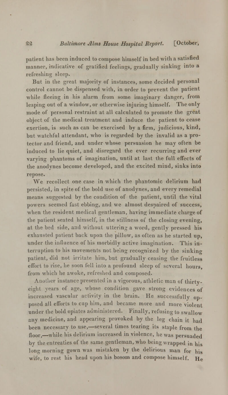 patient has been induced to compose himself in bed with a satisfied manner, indicative of gratified feelings, gradually sinking into a refreshing sleep. But in the great majority of instances, some decided personal control cannot be dispensed with, in order to prevent the patient while fleeing in his alarm from some imaginary danger, from leaping out of a window, or otherwise injuring himself. The only mode of personal restraint at all calculated to promote the great object of the medical treatment and induce the patient to cease exertion, is such as can be exercised by a firm, judicious, kind, but watchful attendant, who is regarded by the invalid as a pro- tector and friend, and under whose persuasion he may often be induced to lie quiet, and disregard the ever recurring and ever varying phantoms of imagination, until at last the full effects of the anodynes become developed, and the excited mind, sinks into repose. We recollect one case in which the phantomic delirium had persisted, in spite of the bold use of anodynes, and every remedial means suggested by the condition of the patient, until the vital powers seemed fast ebbing, and we almost despaired of success, when the resident medical gentleman, having immediate charge of the patient seated himself, in the stillness of the closing evening, at the bed side, and without uttering a word, gently pressed his exhausted patient back upon the pillow, as often as he started up, under the influence of his morbidly active imagination. This in- terruption to his movements not being recognized by the sinking patient, did not irritate him, but gradually ceasing the fruitless effort to rise, he soon fell into a profound sleep of several hours, from which he awoke, refreshed and composed. Another instance presented in a vigorous, athletic man of thirty- eight years of age, whose condition gave strong evidences of increased vascular activity in the brain. He successfully op- posed all efforts to cup him, and became more and more violent under the bold opiates administered. Finally, refusing to swallow any medicine, and appearing provoked by the leg chain it had been necessary to use,—several times tearing its staple from the floor,—while his delirium increased in violence, he was persuaded by the entreaties of the same gentleman, who being wrapped in his long morning gown was mistaken by the delirious man for his wife, to rest his head upon his bosom and compose himself. He