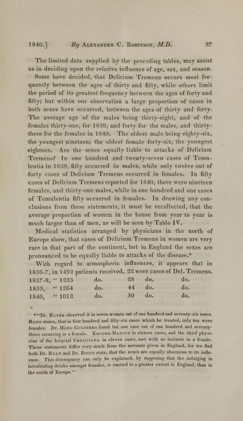 The limited data supplied by the preceding tables, may assist us in deciding upon the relative influence of age, sex, and season. Some have decided, that Delirium Tremens occurs most fre- quently between the ages of thirty and fifty, while others limit the period of its greatest frequency between the ages of forty and fifty; but within our observation a large proportion of cases in both sexes have occurred, between the ages of thirty and forty. The average age of the males being thirty-eight, and of the females thirty-one, for 1859, and forty for the males, and thirty- three for the females in 1840. The oldest male being eighty-six, the youngest nineteen; the oldest female forty-six, the youngest eighteen. Are the sexes equally liable to attacks of Delirium Tremens? In one hundred and twenty-seven cases of Temu- lentia in 1839, fifty occurred in males, while only twelve out of forty cases of Delirium Tremens occurred in females. In fifty cases of Delirium Tremens reported for 1840, there were nineteen females, and thirty-one males, while in one hundred and one cases of Temulentia fifty occurred in females. In drawing any con- clusions from these statements, it must be recollected, that the average proportion of women in the house from year to year is much larger than of men, as will be seen by Table IV. Medical statistics arranged by physicians in the north of Europe show, that cases of Delirium Tremens in women are very rare in that part of the continent, but in England the sexes are pronounced to be equally liable to attacks of the disease.* With regard to atmospheric influences, it appears that in 1836-7, in 1492 patients received, 22 were cases of Del. Tremens. 1837-8,  1223 do. 28 do. do. 1839,  1264 do. 44 do. do. 1840,  1012 do. 50 do. do. * Dr. R ayer observed it in seven women out of one hundred and seventy-six cases. Bang states, that in four hundred and fifty-six cases which he treated, only ten were females. Dr. Hoeg-Guldberg found but one case out of one hundred and seventy- three occurrino- in a female. Kruger-Hanson in sixteen cases, and the chief physi- cian of the hospital Christiana in eleven cases, met with no instance in a female. These statements differ very much from the accounts given in England, for we find both Dr. Ryan and Dr. Roots state, that the sexes are equally obnoxious to its influ- ence. This discrepancy can only be explained, by supposing that the indulging in intoxicating drinks amongst females, is carried to a greater extent in England, than in the north of Europe.