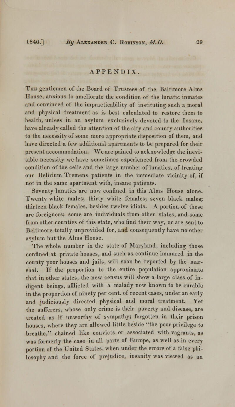 APPENDIX. The gentlemen of the Board of Trustees of the Baltimore Alms House, anxious to ameliorate the condition of the lunatic inmates and convinced of the impracticability of instituting such a moral and physical treatment as is best calculated to restore them to health, unless in an asylum exclusively devoted to the Insane, have already called the attention of the city and county authorities to the necessity of some more appropriate disposition of them, and have directed a few additional apartments to be prepared for their present accommodation. We are pained to acknowledge the inevi- table necessity we have sometimes experienced from the crowded condition of the cells and the large number of lunatics, of treating our Delirium Tremens patients in the immediate vicinity of, if not in the same apartment with, insane patients. Seventy lunatics are now confined in this Alms House alone. Twenty white males; thirty white females; seven black males; thirteen black females, besides twelve idiots. A portion of these are foreigners; some are individuals from other states, and some from other counties of this state, who find their way, or are sent to Baltimore totally unprovided for, and consequently have no other asylum but the Alms House. The whole number in the state of Maryland, including those confined at private houses, and such as continue immured in the county poor houses and jails, will soon be reported by the mar- shal. If the proportion to the entire population approximate that in other states, the new census will show a large class of in- digent beings, afflicted with a malady now known to be curable in the proportion of ninety per cent, of recent cases, under an early and judiciously directed physical and moral treatment. Yet the sufferers, whose only crime is their poverty and disease, are treated as if unworthy of sympathy; forgotten in their prison houses, where they are allowed little beside the poor privilege to breathe, chained like convicts or associated with vagrants, as was formerly the case in all parts of Europe, as well as in every portion of the United States, when under the errors of a false phi- losophy and the force of prejudice, insanity was viewed as an